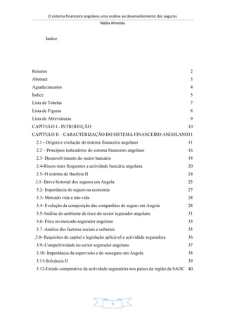 O sistema financeiro angolano uma análise ao desenvolvimento dos seguros
Nádia Almeida
5
Índice
Resumo 2
Abstract 3
Agradecimentos 4
Índice 5
Lista de Tabelas 7
Lista de Figuras 8
Lista de Abreviaturas 9
CAPÍTULO I - INTRODUÇÃO 10
CAPÍTULO II – CARACTERIZAÇÃO DO SISTEMA FINANCEIRO ANGOLANO11
2.1 - Origem e evolução do sistema financeiro angolano 11
2.2 – Principais indicadores do sistema financeiro angolano 16
2.3- Desenvolvimento do sector bancário 18
2.4-Riscos mais frequentes a actividade bancária angolana 20
2.5- O sistema de Basileia II 24
3.1- Breve historial dos seguros em Angola 25
3.2- Importância do seguro na economia 27
3.3- Mercado vida e não vida 28
3.4- Evolução da composição das companhias de seguro em Angola 28
3.5-Análise do ambiente de risco do sector segurador angolano 31
3.6- Ética no mercado segurador angolano 33
3.7 -Análise dos factores sociais e culturais 35
3.8- Requisitos de capital e legislação aplicável a actividade seguradora 36
3.9- Competitividade no sector segurador angolano 37
3.10- Importância da supervisão e do resseguro em Angola 38
3.11-Solvência II 39
3.12-Estudo comparativo da actividade seguradora nos países da região da SADC 40
 