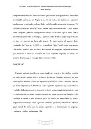 O sistema financeiro angolano uma análise ao desenvolvimento dos seguros
Nádia Almeida
50
completa.Tendo em conta essa dificuldade, aproveitamos esta oportunidade para alertar
as entidades superiores em Angola e não só, no sentido de facilitarem e apoiarem
estudantes na investigação, cedendo dados ou informação sempre que necessário. Tal
limitação levou-nos a tentar procurar a melhor maneira de desenvolver o tema sem os
dados completos, para que conseguíssemos chegar a conclusões lógicas. Entre 2007 e
2010 não são conhecidos os balanços, e ganhos e perdas da Ensa, sendo que para fazer a
previsão do aumento da facturação através do ramo automóvel usamos dados
conhecidos do 1ºsemestre de 2010, e a produção de 2006. Consideramos uma taxa de
crescimento implícita para avaliação. Para futuras investigações sugerimos trabalhos
que envolvam o estudo da solvência do sector segurador angolano, ou análise do
aumento da criação, e ou produção de um ramo especifico.
CONCLUSÃO
O estudo realizado significou a concretização dos objectivos do trabalho, permitiu
um maior conhecimento sobre a realidade do sistema financeiro angolano, de uma
maneira geral podemos afirmar que o processo evolutivo do sistema financeiro constitui
um factor imprescindível. Quanto ao sector segurador esperamos que o aumento nos
resultados da Ensa realmente se concretize visto ser uma projecção que contribuirá para
o crescimento da empresa e consequentemente do sector. Ao sistema financeiro cabe
continuar a cumprir a sua finalidade que é de atender as necessidades do mundo
empresarial, mormente o sector segurador, comércio, agricultura, indústria,etc., a fim de
gerar capital de forma que os agentes económicos o transformem em emprego,
rendimento e melhor qualidade de vida.
 