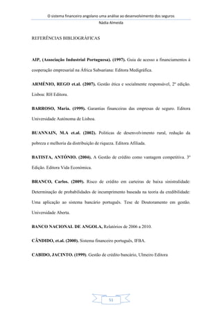 O sistema financeiro angolano uma análise ao desenvolvimento dos seguros
Nádia Almeida
51
REFERÊNCIAS BIBLIOGRÁFICAS
AIP, (Associação Industrial Portuguesa). (1997). Guia de acesso a financiamentos á
cooperação empresarial na África Subsariana: Editora Medigráfica.
ARMÉNIO, REGO et.al. (2007). Gestão ética e socialmente responsável, 2º edição.
Lisboa: RH Editora.
BARROSO, Maria. (1999). Garantias financeiras das empresas de seguro. Editora
Universidade Autónoma de Lisboa.
BUANNAIN, M.A et.al. (2002). Politicas de desenvolvimento rural, redução da
pobreza e melhoria da distribuição de riqueza. Editora Afiliada.
BATISTA, ANTÓNIO. (2004). A Gestão de crédito como vantagem competitiva. 3º
Edição. Editora Vida Económica.
BRANCO, Carlos. (2009). Risco de crédito em carteiras de baixa sinistralidade:
Determinação de probabilidades de incumprimento baseada na teoria da credibilidade:
Uma aplicação ao sistema bancário português. Tese de Doutoramento em gestão.
Universidade Aberta.
BANCO NACIONAL DE ANGOLA, Relatórios de 2006 a 2010.
CÂNDIDO, et.al. (2000). Sistema financeiro português, IFBA.
CABIDO, JACINTO. (1999). Gestão de crédito bancário, Ulmeiro Editora
 