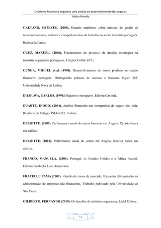 O sistema financeiro angolano uma análise ao desenvolvimento dos seguros
Nádia Almeida
52
CAETANO, ESTEVES. (2009). Estudos empíricos sobre práticas de gestão de
recursos humanos, atitudes e comportamentos do trabalho no sector bancário português.
Revista da Banca
CRUZ, MANUEL. (2006). Fundamentos do processo de decisão estratégica na
indústria seguradora portuguesa. Edições Colibri (IPL).
CUNHA, MIGUEL et.al. (1998). Desenvolvimento de novos produtos no sector
financeiro português: Distinguindo práticas de sucesso e fracasso. Paper 362.
Universidade Nova de Lisboa.
DILOLWA, CARLOS. (1998.) Seguros e resseguros. Editora Caxinde.
DUARTE, DIOGO. (2004). Análise financeira nas companhias de seguro não vida,
Relatório de Estágio, ISEG-UTL. Lisboa.
DELOITTE. (2009). Performance anual do sector bancário em Angola. Revista banca
em análise.
DELOITTE. (2010). Performance anual do sector em Angola. Revista banca em
análise.
FRANCO, MANUELA. (2006). Portugal, os Estados Unidos e a África Austral.
Editora Fundação Luso Americana.
FRATELLI. FAMA.(2003). Gestão de riscos de mercado: Elemento diferenciador na
administração de empresas não financeiras. Trabalho publicado pela Universidade de
São Paulo.
GILBERTO, FERNANDO.(2010). Os desafios da indústria seguradora. Lidel Editora.
 