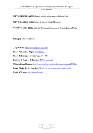 O sistema financeiro angolano uma análise ao desenvolvimento dos seguros
Nádia Almeida
54
SILVA, PEREIRA. (1993). Breves ensaios sobre seguros, Editora ASA.
SILVA, CARLOS. (2001).Temas de Banca, Edição Montepio.
VICENTE, SÃO. (2000). A Gestão Política da Economia de Angola, Editora N´zila.
Principais sites consultados
Ango Notícias http://www.angonoticias.com/
Banco Nacional de Angola www.bna.ao
Banco de Portugal www.bportugal.pt/pt-PT/
Instituto de Seguros de Portugal (ISP) www.isp.pt
Ministério das Finanças http://www.minfin.gv.ao/docs/dspsintesegeraloge2009.htm
Portal Oficial dos Serviços de APR http://www.pr.ao/angola/ver/economia
União Africana www.africa-union.org
 