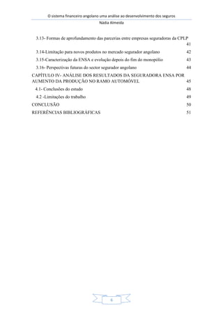 O sistema financeiro angolano uma análise ao desenvolvimento dos seguros
Nádia Almeida
6
3.13- Formas de aprofundamento das parcerias entre empresas seguradoras da CPLP
41
3.14-Limitação para novos produtos no mercado segurador angolano 42
3.15-Caracterização da ENSA e evolução depois do fim do monopólio 43
3.16- Perspectivas futuras do sector segurador angolano 44
CAPÍTULO IV- ANÁLISE DOS RESULTADOS DA SEGURADORA ENSA POR
AUMENTO DA PRODUÇÃO NO RAMO AUTOMÓVEL 45
4.1- Conclusões do estudo 48
4.2 -Limitações do trabalho 49
CONCLUSÃO 50
REFERÊNCIAS BIBLIOGRÁFICAS 51
 