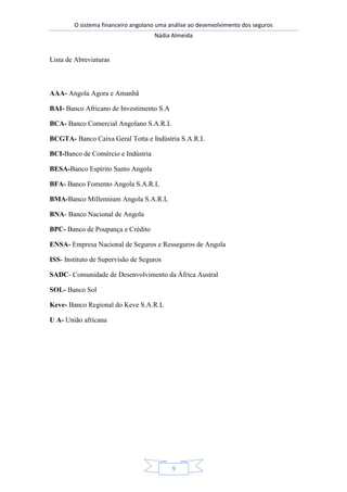 O sistema financeiro angolano uma análise ao desenvolvimento dos seguros
Nádia Almeida
9
Lista de Abreviaturas
AAA- Angola Agora e Amanhã
BAI- Banco Africano de Investimento S.A
BCA- Banco Comercial Angolano S.A.R.L
BCGTA- Banco Caixa Geral Totta e Indústria S.A.R.L
BCI-Banco de Comércio e Indústria
BESA-Banco Espírito Santo Angola
BFA- Banco Fomento Angola S.A.R.L
BMA-Banco Millennium Angola S.A.R.L
BNA- Banco Nacional de Angola
BPC- Banco de Poupança e Crédito
ENSA- Empresa Nacional de Seguros e Resseguros de Angola
ISS- Instituto de Supervisão de Seguros
SADC- Comunidade de Desenvolvimento da África Austral
SOL- Banco Sol
Keve- Banco Regional do Keve S.A.R.L
U A- União africana
 