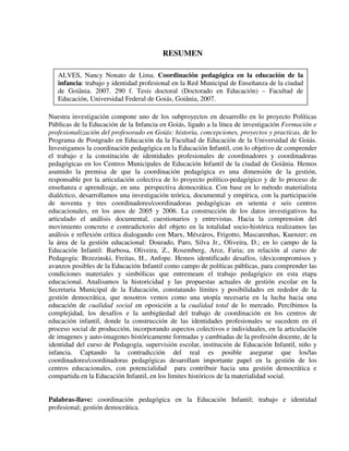 8
RESUMEN
Nuestra investigación compone uno de los subproyectos en desarrollo en lo proyecto Políticas
Públicas de la Educación de la Infancia en Goiás, ligado a la línea de investigación Formación e
profesionalización del profesorado en Goiás: historia, concepciones, proyectos y practicas, de lo
Programa de Postgrado en Educación da la Facultad de Educación de la Universidad de Goiás.
Investigamos la coordinación pedagógica en la Educación Infantil, con lo objetivo de comprender
el trabajo e la constitución de identidades profesionales de coordinadores y coordinadoras
pedagógicas en los Centros Municipales de Educación Infantil de la ciudad de Goiânia. Hemos
asumido la premisa de que la coordinación pedagógica es una dimensión de la gestión,
responsable por la articulación colectiva de lo proyecto político-pedagógico y de lo proceso de
enseñanza e aprendizaje, en una perspectiva democrática. Con base en lo método materialista
dialéctico, desarrollamos una investigación teórica, documental y empírica, con la participación
de noventa y tres coordinadores/coordinadoras pedagógicas en setenta e seis centros
educacionales, en los anos de 2005 y 2006. La construcción de los datos investigativos ha
articulado el análisis documental, cuestionarios y entrevistas. Hacia la comprensíon del
movimiento concreto e contradictorio del objeto en la totalidad socio-histórica realizamos las
análisis e reflexión crítica dialogando con Marx, Mészáros, Frigotto, Mascarenhas, Kuenzer; en
la área de la gestión educacional: Dourado, Paro, Silva Jr., Oliveira, D.; en lo campo de la
Educación Infantil: Barbosa, Oliveira, Z., Rosemberg, Arce, Faria; en relación al curso de
Pedagogía: Brzezinski, Freitas, H., Anfope. Hemos identificado desafíos, (des)compromisos y
avanzos posibles de la Educación Infantil como campo de políticas públicas, para comprender las
condiciones materiales y simbólicas que entremeam el trabajo pedagógico en esta etapa
educacional. Analisamos la historicidad y las propuestas actuales de gestión escolar en la
Secretaria Municipal de la Educación, constatando límites y posibilidades en rededor de la
gestión democrática, que nosotros vemos como una utopía necesaria en la lucha hacia una
educación de cualidad social en oposición a la cualidad total de lo mercado. Percibimos la
complejidad, los desafíos e la ambigüedad del trabajo de coordinación en los centros de
educación infantil, donde la construcción de las identidades profesionales se sucedem en el
proceso social de producción, incorporando aspectos colectivos e individuales, en la articulación
de imagenes y auto-imagenes históricamente formadas y cambiadas de la profesión docente, de la
identidad del curso de Pedagogía, supervisión escolar, institución de Educación Infantil, niño y
infancia. Captando la contradicción del real es posible asegurar que los/las
coordinadores/coordinadoras pedagógicas desarollam importante papel en la gestión de los
centros educacionales, con potencialidad para contribuir hacia una gestión democrática e
compartida en la Educación Infantil, en los limites históricos de la materialidad social.
Palabras-llave: coordinación pedagógica en la Educación Infantil; trabajo e identidad
profesional; gestión democrática.
ALVES, Nancy Nonato de Lima. Coordinación pedagógica en la educación de la
infancia: trabajo y identidad profesional en la Red Municipal de Enseñanza de la ciudad
de Goiânia. 2007. 290 f. Tesis doctoral (Doctorado en Educación) – Facultad de
Educación, Universidad Federal de Goiás, Goiânia, 2007.
 