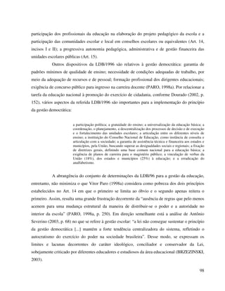 98
participação dos profissionais da educação na elaboração do projeto pedagógico da escola e a
participação das comunidades escolar e local em conselhos escolares ou equivalentes (Art. 14,
incisos I e II); a progressiva autonomia pedagógica, administrativa e de gestão financeira das
unidades escolares públicas (Art. 15).
Outros dispositivos da LDB/1996 são relativos à gestão democrática: garantia de
padrões mínimos de qualidade de ensino; necessidade de condições adequadas de trabalho, por
meio da adequação de recursos e de pessoal; formação profissional dos dirigentes educacionais;
exigência de concurso público para ingresso na carreira docente (PARO, 1998a). Por relacionar a
tarefa da educação nacional à promoção do exercício de cidadania, conforme Dourado (2002, p.
152), vários aspectos da referida LDB/1996 são importantes para a implementação do princípio
da gestão democrática:
a participação política; a gratuidade do ensino; a universalização da educação básica; a
coordenação, o planejamento, a descentralização dos processos de decisão e de execução
e o fortalecimento das unidades escolares; a articulação entre os diferentes níveis de
ensino; a instituição do Conselho Nacional de Educação, como instância de consulta e
articulação com a sociedade; a garantia de assistência técnica e financeira aos estados e
municípios, pela União, buscando superar as desigualdades sociais e regionais; a fixação
de diretrizes gerais, definindo uma base comum nacional para a educação básica; a
exigência de planos de carreira para o magistério público; a vinculação de verbas da
União (18%), dos estados e municípios (25%) à educação; e a erradicação do
analfabetismo.
A abrangência do conjunto de determinações da LDB/96 para a gestão da educação,
entretanto, não minimiza o que Vitor Paro (1998a) considera como pobreza dos dois princípios
estabelecidos no Art. 14 em que o primeiro se limita ao óbvio e o segundo apenas reitera o
primeiro. Assim, resulta uma grande frustração decorrente da “ausência de regras que pelo menos
acenem para uma mudança estrutural da maneira de distribuir-se o poder e a autoridade no
interior da escola” (PARO, 1998a, p. 250). Em direção semelhante está a análise de Antônio
Severino (2003, p. 68) no que se refere à gestão escolar: “a lei não consegue sustentar o princípio
da gestão democrática [...] mantém a forte tendência centralizadora do sistema, refletindo o
autocratismo do exercício do poder na sociedade brasileira”. Desse modo, se expressam os
limites e lacunas decorrentes do caráter ideológico, conciliador e conservador da Lei,
sobejamente criticado por diferentes educadores e estudiosos da área educacional (BRZEZINSKI,
2003).
 