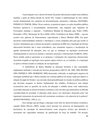 99
A preocupação com o desenvolvimento da gestão educacional compõe uma tendência
mundial, a partir da última década do século XX, visando à implementação de uma cultura
escolar fundamentada nas categorias de descentralização, autonomia e liderança (OLIVEIRA,
FONSECA E TOSCHI, 2004a). Nesse contexto, as premissas legais e as ações da política pública
brasileira ajustam-se a recomendações internacionais, seja enquanto país signatário de
Convenções mundiais e regionais – Conferência Mundial de Educação para Todos (1990),
Promedlac (1991), Declaração de Nova Delhi (1993), Conferência de Dakar (2000) – seja por
acordos com agências de financiamento, especialmente o Banco Mundial (BM), dos quais
decorrem condicionalidades materiais e ideológicas a serem cumpridas pelo país que recebe os
recursos. Entendemos que a sintonia dos projetos e propostas do BM com a legislação da reforma
educacional brasileira não é mera coincidência, mas certamente expressa a incorporação da
agenda internacional de educação, uma vez que as mudanças na legislação aconteceram
simultaneamente às sucessivas reuniões e encontros nacionais e internacionais (GARCIA, 2002).
Nesse sentido, pode-se questionar se as propostas e orientações dos organismos internacionais
encontram respaldo na legislação como querem alguns teóricos ou, ao contrário, se a legislação
se ajusta à reforma criando as condições de sua legalização.
A interferência do Banco Mundial na educação brasileira é fato consolidado,
amplamente analisado e criticado por diversos pesquisadores (SILVA, M., 2002; 2004; BUENO,
2004; FONSECA, 2005; MARQUEZ, 2006) destacando, sobretudo, as implicações negativas da
orientação neoliberal que o Banco introduz nos sistemas públicos de ensino, tendo por objetivo a
redução do papel do Estado e sua crescente desresponsabilização no tocante às políticas públicas
que deveriam assegurar os direitos fundamentais dos cidadãos. Evidencia-se uma relação
economicista entre as questões da escola, da educação e trabalho numa visão reducionista,
associando educação ao desenvolvimento econômico como um fator que potencializa ou dificulta
a produtividade da sociedade. A educação, então, passa a ser valorizada e destacada como “um
importante instrumento de promoción del crecimiento econômico e de reducción de la pobreza”
(BANCO MUNDIAL, 1995, p. xv).
Esse enfoque que privilegia a educação como fator de desenvolvimento econômico,
segundo Dalila Oliveira (2005), sempre esteve presente nos processos de planejamento, em
decorrência da concepção de desenvolvimento como progresso técnico que demanda o
incremento das capacidades humanas, da qualificação da força de trabalho. Tal posição,
 