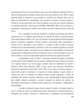 100
representada pela Teoria do Capital Humano que exerceu forte influência na década de 1970, se
apresenta explicitamente nas políticas educacionais do governo federal nos anos 1990. As ações
propostas partem de diagnósticos que consideram a ineficiência da educação como uma das
causas da continuidade das desigualdades sócio-econômicas, tornando necessária, portanto, a
reforma do sistema educacional como forma de capacitar o país para uma inserção competitiva
no mercado globalizado e informatizado (CASTRO e MENEZES, 2002). Nessa perspectiva, é
propugnada a transposição de modelos teórico-práticos da gestão empresarial para a gestão da
escola.
Sob o paradigma economicista neoliberal, os objetivos proclamados pelo BM se
antagonizam com os resultados promovidos por sua atuação nos países em desenvolvimento,
como analisa Marquez (2006, p. 40): “pois este financiou um tipo de desenvolvimento desigual e
perverso socialmente, ampliando a pobreza mundial, concentrando renda, aprofundando a
exclusão social e destruindo o meio ambiente”. A atuação do BM, revestida de aparente
desinteresse como ajuda humanitária, caracteriza-se como uma verdadeira ingerência, exercendo
controle econômico, político, cultural por meio da exigência de condicionalidades e da imposição
de participação na definição das políticas de longo prazo para os setores financiados; ao fim e ao
cabo, esconde-se a sua face de representante legítimo dos interesses do capital internacional.
A desigualdade social, a miséria e a destruição ambiental não podem ser atribuídas
exclusivamente ao Banco Mundial, mas aos interesses capitalistas dos quais o Banco se faz porta-
voz e legítimo defensor. Isso ocorre porque o próprio sistema de metabolismo do capital é
destrutivo, afirma István Meszáros (2002). E quais seriam esses interesses? Notadamente,
conforme já explicitado por Karl Marx (1975, 1983) em sua crítica à economia burguesa, o
capital tende sempre à acumulação e à expansão em escala ampliada, as quais somente se
realizam por meio da exploração do trabalho humano, gerando degradação e miséria do
trabalhador. São, portanto, interesses inconciliáveis, pois à grandiosidade da riqueza produzida
pelo trabalho alienado corresponde o aumento vertiginoso da pobreza, da exclusão, da
seletividade socioeconômica e cultural da imensa maioria dos seres humanos – trabalhadores e
desempregados.
A gestão da educação abrange diversos campos de estudo e de atuação, dentre os
quais os sistemas de ensino e as unidades educacionais, desdobrando-se em âmbitos diferentes e
interligados, por exemplo, o financeiro, o administrativo e o pedagógico. Essa decomposição
 