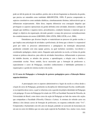 101
pode ser útil do ponto de vista analítico, porém, não se devem fragmentar as dimensões da gestão,
que precisa ser entendida como totalidade (KRAWCZYK, 1999). É preciso compreender os
aspectos constitutivos como unidades dialéticas, simultaneamente distintas, indissociáveis que se
influenciam reciprocamente. Além disso, importa diferenciar essa concepção daquelas que
privilegiam os aspectos operacionais da gestão definida como atividade, dimensão e enfoque de
atuação que mobiliza e organiza meios, procedimentos, condições humanas e materiais para se
atingir os objetivos da organização, devendo garantir o avanço dos processos socioeducacionais
dos estabelecimentos de ensino (LIBÂNEO, 2004; LÜCK, 2000; LÜCK, et al., 2006).
Entendemos que diversas funções se materializam no processo de gestão escolar, o
que implica uma articulação de atividades e profissionais, de forma que o diretor é o responsável
geral por todos os processos administrativos e pedagógicos da instituição educacional,
geralmente contando com uma equipe gestora, na qual incluímos secretário, vice-diretor e
coordenador pedagógico, dentre outros. Enquanto ação particular na escola, as formas de gestão
tornam-se práticas educativas, para além de atividades burocráticas, influenciando os processos
de trabalho docente, as atitudes das pessoas, a aprendizagem, a relação com a família e
comunidade escolar. Nesse sentido, faz-se necessário que a formação de professores e,
especialmente o curso de Pedagogia, considere conhecimentos e habilidades pertinentes à
organização e a gestão do sistema escolar e da escola.
2.2 O curso de Pedagogia e a formação de gestores pedagógicos para a Educação Básica:
aspectos históricos
A preocupação com os aspectos administrativos e legais da escola se coloca desde a
criação do curso de Pedagogia, geralmente na disciplina de Administração Escolar, modificando-
se na trajetória desse curso, a qual se relaciona com a questão da própria identidade da Pedagogia
e do pedagogo. O curso de Pedagogia foi criado em 1939, na Faculdade Nacional de Filosofia, da
Universidade do Brasil, como único curso da seção de Pedagogia ao lado das outras três seções
que compunham a Faculdade (Filosofia, Ciências e Letras). A estrutura do referido curso era
idêntica à dos demais cursos de formação de professores, no esquema conhecido como “3+1”.
Compreendia o bacharelado com três anos de duração, podendo ser acrescido da licenciatura em
um ano no curso de didática que era uma seção especial da Faculdade. Isso, muitas vezes, trazia
 