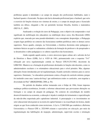 102
problemas quanto à identidade e ao campo de atuação dos profissionais habilitados, tanto o
bacharel quanto o licenciado. Na época não havia demanda profissional para o bacharel, que seria
o exercício de funções técnicas nos sistemas de ensino, e o campo de atuação para o licenciado
também era difuso, chegando a lhe ser permitido lecionar filosofia, história e matemática
(SILVA, C., 2003).
Analisando a evolução do curso de Pedagogia, com o objetivo de compreender o real
significado da mobilização dos educadores na redefinição desse curso, Iria Brzezinski (2004)
explicita que, marcada por uma pseudo-identidade e seu conseqüente desprestígio, a Pedagogia
ocupou lugar periférico no contexto das licenciaturas também periféricas entre os demais cursos
superiores. Nesse quadro, emergiu, na Universidade, a histórica dicotomia entre pedagogia e
institutos básicos na qual se sedimentou a distância da formação do professor e do pesquisador e
se desarticulou o saber pedagógico e os saberes específicos das licenciaturas.
Ainda segundo aquela autora, o curso atravessou águas calmas até o advento da Lei
de Diretrizes e Bases (LDB), Lei n. 4.024 de 1961, permanecendo com o esquema “3+1”
reforçado por nova regulamentação contida no Parecer CFE-N.251/1962, decorrente da
LDB/1961. Manteve-se a formação de profissionais destinados às funções não-docentes, como os
administradores escolares e os orientadores educacionais para o nível primário. Mas, algumas
alterações foram introduzidas por tal regulamentação, fixando currículos mínimos para os cursos
superiores. Entretanto, “os educadores protestaram contra a fixação do currículo mínimo, porque
foi instituído como uma ‘camisa-de-força’ que uniformizava todos os currículos, sem respeitar a
diversidade do País” (BRZEZINSKI, 2004, p. 56).
No período da ditadura militar instaurada com o Golpe de 1964, foram impostas
mudanças político-econômicas, levando a reformas educacionais que provocaram alterações na
formação e no campo de atuação do pedagogo. No contexto de consolidação do modelo
desenvolvimentista na economia, a educação é alçada à condição de treinamento e especialização
da mão-de-obra requisitada pelo capitalismo industrial. A preocupação e os investimentos no
setor educacional alicerçaram-se na teoria do capital humano e na exacerbação da técnica, dando
origem ao que ficou conhecido como tecnicismo. A Lei n. 5.540/1968 que estabelece a Reforma
Universitária e o Parecer CFE n. 252/1969 criaram o especialista em educação, por meio da
regulamentação das habilitações de inspeção, administração, supervisão escolar e orientação
 