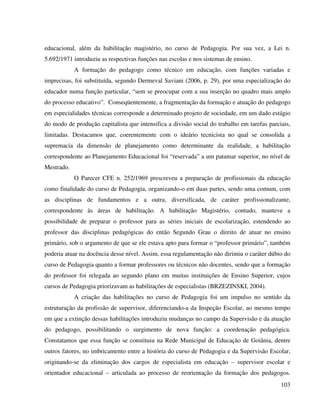 103
educacional, além da habilitação magistério, no curso de Pedagogia. Por sua vez, a Lei n.
5.692/1971 introduziu as respectivas funções nas escolas e nos sistemas de ensino.
A formação do pedagogo como técnico em educação, com funções variadas e
imprecisas, foi substituída, segundo Dermeval Saviani (2006, p. 29), por uma especialização do
educador numa função particular, “sem se preocupar com a sua inserção no quadro mais amplo
do processo educativo”. Conseqüentemente, a fragmentação da formação e atuação do pedagogo
em especialidades técnicas corresponde a determinado projeto de sociedade, em um dado estágio
do modo de produção capitalista que intensifica a divisão social do trabalho em tarefas parciais,
limitadas. Destacamos que, coerentemente com o ideário tecnicista no qual se consolida a
supremacia da dimensão de planejamento como determinante da realidade, a habilitação
correspondente ao Planejamento Educacional foi “reservada” a um patamar superior, no nível de
Mestrado.
O Parecer CFE n. 252/1969 prescreveu a preparação de profissionais da educação
como finalidade do curso de Pedagogia, organizando-o em duas partes, sendo uma comum, com
as disciplinas de fundamentos e a outra, diversificada, de caráter profissionalizante,
correspondente às áreas de habilitação. A habilitação Magistério, contudo, manteve a
possibilidade de preparar o professor para as séries iniciais de escolarização, estendendo ao
professor das disciplinas pedagógicas do então Segundo Grau o direito de atuar no ensino
primário, sob o argumento de que se ele estava apto para formar o “professor primário”, também
poderia atuar na docência desse nível. Assim, essa regulamentação não dirimiu o caráter dúbio do
curso de Pedagogia quanto a formar professores ou técnicos não docentes, sendo que a formação
do professor foi relegada ao segundo plano em muitas instituições de Ensino Superior, cujos
cursos de Pedagogia priorizavam as habilitações de especialistas (BRZEZINSKI, 2004).
A criação das habilitações no curso de Pedagogia foi um impulso no sentido da
estruturação da profissão de supervisor, diferenciando-a da Inspeção Escolar, ao mesmo tempo
em que a extinção dessas habilitações introduziu mudanças no campo da Supervisão e da atuação
do pedagogo, possibilitando o surgimento de nova função: a coordenação pedagógica.
Constatamos que essa função se constituiu na Rede Municipal de Educação de Goiânia, dentre
outros fatores, no imbricamento entre a história do curso de Pedagogia e da Supervisão Escolar,
originando-se da eliminação dos cargos de especialista em educação – supervisor escolar e
orientador educacional – articulada ao processo de reorientação da formação dos pedagogos.
 
