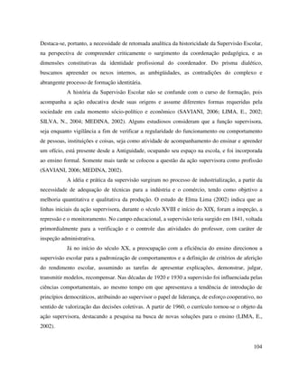 104
Destaca-se, portanto, a necessidade de retomada analítica da historicidade da Supervisão Escolar,
na perspectiva de compreender criticamente o surgimento da coordenação pedagógica, e as
dimensões constitutivas da identidade profissional do coordenador. Do prisma dialético,
buscamos apreender os nexos internos, as ambigüidades, as contradições do complexo e
abrangente processo de formação identitária.
A história da Supervisão Escolar não se confunde com o curso de formação, pois
acompanha a ação educativa desde suas origens e assume diferentes formas requeridas pela
sociedade em cada momento sócio-político e econômico (SAVIANI, 2006; LIMA, E., 2002;
SILVA, N., 2004; MEDINA, 2002). Alguns estudiosos consideram que a função supervisora,
seja enquanto vigilância a fim de verificar a regularidade do funcionamento ou comportamento
de pessoas, instituições e coisas, seja como atividade de acompanhamento do ensinar e aprender
um ofício, está presente desde a Antiguidade, ocupando seu espaço na escola, e foi incorporada
ao ensino formal. Somente mais tarde se colocou a questão da ação supervisora como profissão
(SAVIANI, 2006; MEDINA, 2002).
A idéia e prática da supervisão surgiram no processo de industrialização, a partir da
necessidade de adequação de técnicas para a indústria e o comércio, tendo como objetivo a
melhoria quantitativa e qualitativa da produção. O estudo de Elma Lima (2002) indica que as
linhas iniciais da ação supervisora, durante o século XVIII e início do XIX, foram a inspeção, a
repressão e o monitoramento. No campo educacional, a supervisão teria surgido em 1841, voltada
primordialmente para a verificação e o controle das atividades do professor, com caráter de
inspeção administrativa.
Já no início do século XX, a preocupação com a eficiência do ensino direcionou a
supervisão escolar para a padronização de comportamentos e a definição de critérios de aferição
do rendimento escolar, assumindo as tarefas de apresentar explicações, demonstrar, julgar,
transmitir modelos, recompensar. Nas décadas de 1920 e 1930 a supervisão foi influenciada pelas
ciências comportamentais, ao mesmo tempo em que apresentava a tendência de introdução de
princípios democráticos, atribuindo ao supervisor o papel de liderança, de esforço cooperativo, no
sentido de valorização das decisões coletivas. A partir de 1960, o currículo tornou-se o objeto da
ação supervisora, destacando a pesquisa na busca de novas soluções para o ensino (LIMA, E.,
2002).
 