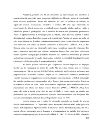 105
Percebe-se, portanto, que há um movimento de transformação das finalidades e
características da supervisão, o que certamente está ligado aos diferentes modos de conceituação
dessa atividade profissional. Assim, são apontadas três fases na evolução do conceito de
supervisão escolar: fiscalizadora, construtiva e criadora. De uma ação interessada no
cumprimento das leis de ensino, que se confunde com a inspeção, aliada a padrões rígidos e
inflexíveis, passou à preocupação com a melhoria da atuação dos professores, promovendo
cursos de aperfeiçoamento e atualização para os mestres, tendo em vista superar as falhas
detectadas pelo inspetor. E, por fim, separa-se da inspeção para “montar um serviço que tenha em
mira o aperfeiçoamento de todo o processo ensino-aprendizagem, envolvendo todas as pesssoas
nele implicadas, em sentido de trabalho cooperativo e democrático” (NÉRICI, 1976, p. 32).
Destaca, ainda, esse autor, que há variações na forma de exercício da supervisão, originando dois
tipos: a supervisão autocrática, que enfatiza a autoridade do supervisor como único emissor das
ordens, sugestões e direções para a melhoria do ensino ou a supervisão democrática que cria um
ambiente de compreensão, liberdade, criatividade e respeito à personalidade de cada profissional,
estimulando o diálogo e espírito de grupo na instituição escolar.
No Brasil, pode-se considerar que a Supervisão Escolar originou-se da Inspeção
Escolar que foi introduzida no início do século XX, em Minas Gerais, com as reformas
implantadas em 1906, no governo de João Pinheiro, atribuindo funções técnicas ao inspetor nos
grupos escolares. A Reforma Francisco Campos, de 1931, consolidou a supervisão, modificando
o caráter marcante da inspeção como mera fiscalização, para uma atuação voltada à implantação
dos métodos escolanovistas, demarcando o início da supervisão nas escolas mineiras. O sistema
de supervisão escolar em Minas Gerais, dessa maneira, foi pioneiro, tendo sido institucionalizado
precocemente em relação aos demais estados brasileiros (PAIVA e PAIXÃO, 2003). Essa
supervisão tinha a escola como eixo de suas atividades e como campo de atuação das
profissionais, que em geral eram professoras primárias formadas em cursos com duração de dois
anos, em tempo integral, na Escola de Aperfeiçoamento, criada em 1929.
Importa observar que o caráter de orientação pedagógica na atuação do inspetor
escolar foi estabelecido na Lei Orgânica do Ensino Secundário, ainda em 1942, sendo que com a
criação da Campanha de Aperfeiçoamento e Difusão do Ensino Secundário (Cades), em 1953,
passou a haver preocupação com a formação e a fundamentação do trabalho dos inspetores,
realçando o aspecto pedagógico de sua atuação (LIMA, E., 2002). Na década de 1950, a inspeção
 