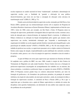 106
escolar reapareceu no cenário nacional de forma “modernizada”, recebendo a denominação de
supervisão escolar, com a finalidade de “garantir a efetivação de uma política
desenvolvimentista, que trazia em seu bojo a concepção de educação como alavanca da
transformação social” (LIMA, E., 2002, p. 71).
Estudos acerca da historicidade da supervisão escolar, retomados por Edil Paiva e Léa
Paixão (2003), apontam que sua institucionalização ocorreu sob os auspícios do Programa de
Assistência Brasileiro-Americana ao Ensino Elementar (Pabaee), implementado no final dos anos
1950 e início de 1960, como, por exemplo, em São Paulo e Goiás. O Programa atuou na
formação de supervisores, produzindo e divulgando idéias de supervisão escolar, coerentes com a
teoria de educação para o desenvolvimento, de inspiração liberal e tecnicista. A influência do
Pabaee evidencia-se na alteração da função desempenhada pelos agentes que atuaram como
supervisores nas escolas, introduzindo orientação que “respondia a transformações na
organização do trabalho na escola naquele período histórico marcado pela desqualificação e pela
parcelização do trabalho docente” (PAIVA e PAIXÃO, 2003, p. 40). De uma atuação sobre o
trabalho do professor nas escolas, os supervisores passaram a ter os órgãos centrais do Sistema de
Ensino como espaço de atuação, responsabilizando-se pela redefinição dos currículos escolares.
O currículo, então, passou a ser o foco da atuação do supervisor, tornando-se área de estudos e
pesquisas.
A ação do Pabaee em cursos para supervisores que atuariam nos Sistemas de Ensino
foi ampliada com a política do MEC, nos anos 1960, visando à criação de dois Centros de
Treinamento do Magistério em cada estado brasileiro. Nesses Centros dar-se-ia a formação de
professores-supervisores encarregados de acompanhamento dos trabalhos em, no máximo, dez
classes primárias, e assistência a professores leigos ou regentes de ensino (PAIVA e PAIXÃO,
2003). O Programa exerceu grande força no contexto educacional brasileiro, por meio da
formação de professores e de formadores das professoras primárias, da produção de material
referência, da criação de salas-modelo, da renovação curricular e, ainda, da circulação de idéias e
formação de supervisores escolares. A conclusão de Paiva e Paixão (2003, p. 56) é que “a
supervisão que se dissemina com a ajuda do Pabaee supervaloriza os métodos de ensino das
disciplinas como questões fundamentais, em detrimento de uma análise mais ampla das causas
dos problemas da escola primária”.
 