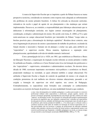 107
A marca da Supervisão Escolar que se imprimiu a partir do Pabaee baseava-se numa
perspectiva tecnicista, considerada no momento como resposta mais adequada ao enfrentamento
dos problemas do ensino primário brasileiro. A ênfase foi colocada na discussão curricular,
retirando-se da escola o papel de agente de seu planejamento e das mudanças que seriam
implementadas. Passava-se, ao contrário, a responsabilidade para lideranças educacionais que se
dedicariam à reformulação curricular, nos órgãos centrais encarregados do planejamento,
coordenação, avaliação e administração do ensino. De acordo com Lima, E. (2002, p.73) a ação
norte-americana no campo educacional brasileiro por intermédio do Pabaee “ocupa todas as
brechas possíveis para a disseminação da ideologia capitalista”. Resultou desse contexto, uma
nova fragmentação do processo de ensino e parcelamento do trabalho do professor, excluindo da
função docente o necessário e humano ato de planejar e avaliar sua ação, para atribuí-lo ao
“especialista”: o supervisor escolar. Dessa maneira, legitima-se a separação entre
planejar/executar, aprofundando a divisão do trabalho manual e intelectual.
Com a promulgação da Lei n. 4.024, em 1961, que estabeleceu as Diretrizes e Bases
da Educação Nacional, a organização da inspeção escolar referente ao ensino primário e médio
foi atribuída aos Estados, e definiu-se o Curso Normal como lócus da formação dos professores e
dos “especialistas” – supervisores, orientadores e administradores escolares. No decorrer dessa
década de 1960, ocorreram importantes movimentos sócio-políticos e econômicos no Brasil,
propiciando mudanças na sociedade, as quais afetaram também o campo educacional. Foi
atribuída à Supervisão Escolar a função de controle da qualidade do ensino e de criação de
condições promotoras da real melhoria nos diversos sistemas educacionais, passando a ser
exigida a formação do supervisor em nível superior, nos cursos de Pedagogia.
Contraditoriamente, os especialistas eram formados sem contemplar os conhecimentos
necessários ao exercício da função de professor, em uma modalidade formativa que conduziu
a uma visão desintegradora do trabalho pedagógico e acabou provocando no exercício
profissional embates entre especialistas e professores, porque aqueles, mesmo sem
possuir a formação apropriada, desempenhavam uma função que lhes conferia um status
‘superior’ na hierarquia escolar. Essa posição foi reforçada pela própria regulamentação
da carreira do magistério que, por injunções corporativistas, concedeu aos especialistas
da educação de diversas unidades da Federação uma remuneração mais elevada do que a
do professor, pela mesma jornada de trabalho. [...] As críticas que se colocam contra a
coerência tecnicista estão além do modelo de formação do técnico-especialista em si.
Sua perversidade está em favorecer o preparo de profissionais da educação mediante
estudos sobre métodos e técnicas de ensino de forma acrítica e supostamente neutra e um
exercício profissional que fragmenta o trabalho pedagógico na escola, ao mesmo tempo
em que incentiva uma formação sectarizada (BRZEZINSKI, 2004, p. 77, 78).
 