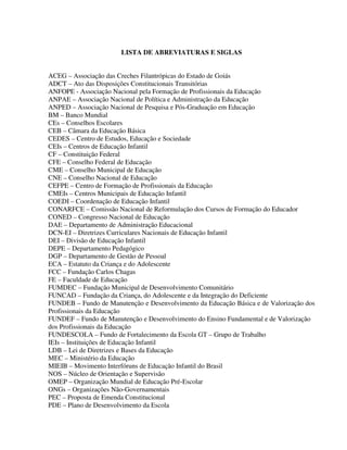 9
LISTA DE ABREVIATURAS E SIGLAS
ACEG – Associação das Creches Filantrópicas do Estado de Goiás
ADCT – Ato das Disposições Constitucionais Transitórias
ANFOPE - Associação Nacional pela Formação de Profissionais da Educação
ANPAE – Associação Nacional de Política e Administração da Educação
ANPED – Associação Nacional de Pesquisa e Pós-Graduação em Educação
BM – Banco Mundial
CEs – Conselhos Escolares
CEB – Câmara da Educação Básica
CEDES – Centro de Estudos, Educação e Sociedade
CEIs – Centros de Educação Infantil
CF – Constituição Federal
CFE – Conselho Federal de Educação
CME – Conselho Municipal de Educação
CNE – Conselho Nacional de Educação
CEFPE – Centro de Formação de Profissionais da Educação
CMEIs – Centros Municipais de Educação Infantil
COEDI – Coordenação de Educação Infantil
CONARFCE – Comissão Nacional de Reformulação dos Cursos de Formação do Educador
CONED – Congresso Nacional de Educação
DAE – Departamento de Administração Educacional
DCN-EI – Diretrizes Curriculares Nacionais de Educação Infantil
DEI – Divisão de Educação Infantil
DEPE – Departamento Pedagógico
DGP – Departamento de Gestão de Pessoal
ECA – Estatuto da Criança e do Adolescente
FCC – Fundação Carlos Chagas
FE – Faculdade de Educação
FUMDEC – Fundação Municipal de Desenvolvimento Comunitário
FUNCAD – Fundação da Criança, do Adolescente e da Integração do Deficiente
FUNDEB – Fundo de Manutenção e Desenvolvimento da Educação Básica e de Valorização dos
Profissionais da Educação
FUNDEF – Fundo de Manutenção e Desenvolvimento do Ensino Fundamental e de Valorização
dos Profissionais da Educação
FUNDESCOLA – Fundo de Fortalecimento da Escola GT – Grupo de Trabalho
IEIs – Instituições de Educação Infantil
LDB – Lei de Diretrizes e Bases da Educação
MEC – Ministério da Educação
MIEIB – Movimento Interfóruns de Educação Infantil do Brasil
NOS – Núcleo de Orientação e Supervisão
OMEP – Organização Mundial de Educação Pré-Escolar
ONGs – Organizações Não-Governamentais
PEC – Proposta de Emenda Constitucional
PDE – Plano de Desenvolvimento da Escola
 