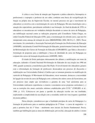 108
A crítica a essa forma de atuação que fragmenta a prática educativa, hierarquiza os
profissionais e expropria o professor de seu saber, conduziu uma busca de ressignificação da
função na própria área da Supervisão Escolar, no mesmo processo em que o movimento de
educadores se envolvia com a reestruturação do curso de Pedagogia. Há uma insatisfação com a
atuação dos especialistas, parcialmente atribuída à sua formação. Ao final da década de 1970, os
educadores se encontravam em verdadeira ebulição discutindo os rumos do curso de Pedagogia,
em mobilização nacional contra as indicações propostas pelo Conselheiro Valnir Chagas, no
então Conselho Federal de Educação (CFE), para a reestruturação do referido curso, cujo teor foi
interpretado como ameaça de extinção do curso (BRZEZINSKI, 2004; SILVA, C., 2003). Nesse
movimento, foi constituída a Associação Nacional pela Formação dos Profissionais da Educação
(ANFOPE), inicialmente Comitê Pró-Formação do Educador, posteriormente Comissão Nacional
de Reformulação dos Cursos de Formação do Educador (CONARFCE), que lidera a discussão e
formulação de propostas para a redefinição e busca de identidade do curso de Pedagogia no
conjunto dos cursos de formação de professores (ANFOPE, 2002).
O estado de Goiás participou intensamente dos debates e mobilizações em torno da
educação, sediando o Comitê Nacional Pró-formação do Educador de sua criação em 1980 até
1982, quando aconteceu a transferência para São Paulo. O envolvimento dos educadores goianos
com a reformulação da formação de professores desencadeou um processo de discussões e
mobilizações nas Universidades Federal e Católica que se tornaram pioneiras na modificação do
currículo de Pedagogia. O Movimento de Educadores, nesse momento, destacava a necessidade
de ligação da revisão do curso de Pedagogia com a reforma dos outros cursos de licenciatura, em
um processo mais amplo que reivindicava a garantia de uma “real autonomia para as
Universidades realizarem experiências e criarem e executarem novas propostas curriculares [...]
sem as restrições dos atuais currículos mínimos estabelecidos pelo C.F.E.” (COELHO, et al.,
1984, p. 113). Colocava-se em pauta a questão da educação escolar em sua totalidade,
explicitando a complexidade da sua relação com a sociedade, tendo em vista resgatar a qualidade
do ensino público.
Nessa direção, considerava-se que a finalidade precípua do curso de Pedagogia é a
formação de professores para as matérias pedagógicas do 2º Grau – o curso de magistério – e
para a primeira fase do 1º Grau – atualmente anos iniciais do Ensino Fundamental. Previa,
também que habilitações para as áreas de alfabetização, pré-escolar, educação de adultos e ensino
 