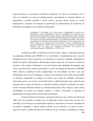 109
especial poderiam ser acrescidas à Habilitação Magistério das Matérias Pedagógicas do 2º
Grau, ou oferecidas em cursos de aperfeiçoamento, especialização ou extensão. Quanto aos
especialistas, a posição assumida é radical contra a presença desses técnicos na escola,
propugnando a suspensão da formação do profissional da Administração, da Supervisão, da
Orientação e da Inspeção, com a seguinte argumentação:
considerando a necessidade de se lutar contra a fragmentação do processo de
escolarização, contra a expropriação do saber e da competência dos professores pelos
chamados técnicos/especialistas, contra a separação entre quem pensa, decide e planeja e
quem executa a educação; considerando ainda que ninguém tem condições de coordenar
um ensino do qual não participa diretamente e cujo conteúdo não conhece, bem como a
necessidade de se acabar com a figura daquele ‘profissional’ que até se aposentar vai ser
diretor, supervisor ou orientador, pois sua existência é contra a democratização do
processo de trabalho no interior da escola, além de colocar em funções de coordenação
indivíduos que há muito não participam diretamente do processo de
escolarização/educação (COELHO, et al., 1984, p. 115).
Na década de 1980, no fértil processo de discussões, estudos e mobilização nacional
dos educadores liderados pela ANFOPE, foi se constituindo o entendimento de que o curso de
Pedagogia deveria formar professores, na perspectiva de docência ampliada, englobando as
funções de regência, planejamento, administração, gestão, supervisão em sistemas e instituições
escolares e não escolares. Formulam-se a tese da docência como identidade do pedagogo, bem
como a proposta de base comum nacional para os cursos de formação de professores (ANFOPE,
1983). Diversas experiências foram implementadas em universidades de todo o país, que
reformularam seus cursos de Pedagogia. A luta por uma formação teórica sólida que possibilite
ao educador compreender sua atuação no contexto mais amplo da sociedade, analisando-a
criticamente, passa a ser um dos eixos do Movimento. A defesa principal é que, a partir de uma
formação básica comum de professor, os educadores tenham condições de articular suas ações,
mesmo exercendo diferentes funções na instituição educacional. Dessa maneira, seriam criadas
possibilidades de realizar um trabalho orgânico e coletivo, favorecendo a superação da
fragmentação e hierarquia entre os profissionais da educação.
O questionamento da formação e atuação do supervisor, que se efetivou na década de
1980, pode ser percebido na própria área da Supervisão Escolar como busca de uma nova
identidade, de tal modo que esse profissional superasse a característica tecnicista e alienadora de
sua prática, resgatando o aspecto político inerente ao ato educativo, do qual faz parte o
supervisor. Assim, a análise de Naura Silva (2004, p. 67), por exemplo, é contundente ao indicar
 