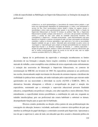 110
a falta de especificidade na Habilitação em Supervisão Educacional e as limitações da atuação do
profissional:
evidencia-se, ao nível epistemológico, a inexistência de estatuto teórico próprio, o que
torna essa especialização dependente de fundamentação e a reduz a um instrumental a
serviço de fins. Essa inconsistência teórica aliada à ênfase do aspecto técnico e
metodológico coloca outro questionamento quanto à sua função. Qual é a função da
Supervisão Educacional ou Escolar? É técnica ou política? Que fins a Supervisão
Educacional se propõe a atingir como técnica? [...] O curso, não possuindo consistência
teórica, é carente de uma visão sólida da realidade educacional brasileira. Em
conseqüência, o Supervisor – formado tecnicamente – parte funcionalmente cego para
detectar ou visualizar o contexto circunstancial onde vai atuar, preocupado em transmitir
conteúdos e aplicar as técnicas aprendidas e que nada tem a ver com as necessidades
daquela realidade em que se insere. Adestrado pela universidade ou pelos cursos de
‘reciclagem’ e ‘especialização’ para cumprir as funções preestabelecidas nos manuais de
Supervisão Escolar e as diretrizes emanadas do Sistema, é – embora especialista –
incapaz de poder interpretar, analisar e refletir criticamente o processo educacional, que
não se realiza exclusivamente dentro da escola ou da sala de aula, mas no amplo
contexto societário (SILVA, N., 2004, p. 67).
Apesar de os profissionais da supervisão e orientação reconhecerem os limites
decorrentes de sua formação e atuação, houve reações contrárias à eliminação da função no
mercado de trabalho, como exemplifica uma coletânea de textos organizada como enfrentamento
à extinção das assessorias de Orientação e Supervisão Educacionais, no contexto de
reestruturação da SME-RJ, em fevereiro de 1985. Os especialistas juntaram-se aos professores
nas escolas, desencadeando amplo movimento de discussão da estrutura imposta e decidiram dar
visibilidade às práticas bem sucedidas, até então realizadas pelos especialistas que estavam sendo
questionados em sua necessidade e efetividade na escola (ALVES e GARCIA, 2001). As
alternativas buscadas abrangeram a reflexão e ressignificação do papel e atuação dos
especialistas, sustentando que a orientação e supervisão educacional possuem finalidade
educativa, compartilhada com professor e direção, com saber específico e meios diferentes. Nesse
entendimento, a especificidade técnica possibilitaria a contribuição de cada um, resgatada no
trabalho interdisciplinar, pois um profissional não estaria habilitado a substituir os demais,
desempenhando funções para as quais não foi habilitado.
Diversos estudos produzidos na direção crítica partem de uma problematização das
concepções de educação, homem e sociedade, analisando o contexto sócio-político do país que
interfere na atribuição do papel ideológico e controlador assumido pela Supervisão. Apresentam a
tese de que o supervisor é, antes de tudo, um educador que deve assumir a dimensão política de
 