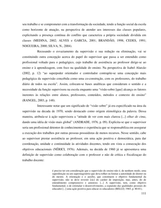 111
seu trabalho e se comprometer com a transformação da sociedade, tendo a função social da escola
como horizonte de atuação, na perspectiva de atender aos interesses das classes populares,
explicitando a presença contínua do conflito que caracteriza a própria sociedade dividida em
classes (MEDINA, 2002; ALVES e GARCIA, 2001; BRANDÃO, 1998; CEDES, 1991;
NOGUEIRA, 2000; SILVA, N., 2004).
Recusando o esvaziamento da supervisão e sua redução ou eliminação, vai se
constituindo outra concepção acerca do papel do supervisor que passa a ser entendido como
profissional voltado para o pedagógico, cujo trabalho de assistência ao professor dirige-se ao
ensino e à aprendizagem, com foco na qualidade do ensino. Na perspectiva de Isabel Alarcão
(2002, p. 12) “ao superpoder orientador e controlador contrapõe-se uma concepção mais
pedagógica da supervisão concebida como uma co-construção, com os professores, do trabalho
diário de todos na escola”. Assim, colocam-se bases analíticas que consideram o sentido e a
necessidade da função supervisora na escola enquanto uma “visão-sobre [que] alcança os fatores
inerentes às relações entre alunos, professores, conteúdos, métodos e contexto do ensino”
(RANGEL, 2003, p. 148).
Interessante notar que um significado de “visão sobre” já era especificado na área da
supervisão na decada de 1970, sendo destacado como origem etimológica da palavra. Dessa
maneira, atribuía-se à ação supervisora a “atitude de ver com mais clareza [...] olhar de cima,
dando uma idéia de visão mais global” (ANDRADE, 1976, p. 09). Explicita-se que o supervisor
seria um profissional detentor de conhecimentos e experiência que se responsabiliza em assegurar
a execução dos trabalhos por outras pessoas possuidoras de menos recursos. Nesse sentido, cabe
ao supervisor prestar assistência ao professor, em uma ação positiva e democrática, para dar
coordenação, unidade e continuidade às atividades docentes, tendo em vista a consecução dos
objetivos educacionais (NÉRICI, 1976). Ademais, na decáda de 1960 já se apresentava uma
definição de supervisão como colaboração com o professor e não de crítica e fiscalizaçao do
trabalho docente:
é preciso ter em consideração que a supervisão do ensino não é, de nenhum modo, uma
superdireção ou um supermagistério que deva tolher ou limitar a autoridade do diretor ou
do mestre. A orientação e o auxílio, que constituem o objetivo fundamental da
supervisão, não se deve revestir [sic] do caráter de imposição, mas, antes, do de
entendimento compreensivo e amistoso. [...] A supervisão, tem, como objetivo
fundamental, o de estimular o desenvolvimento, a expansão das qualidades pessoais do
educador [...] uma ação positiva para educar os educadores (BELLO, 1965, p. 80-81).
 