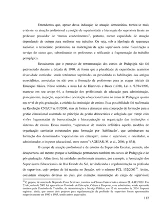 112
Entendemos que, apesar dessa indicação de atuação democrática, tornou-se mais
evidente na atuação profissional a posição de superioridade e hierarquia do supervisor frente ao
professor possuidor de “menos conhecimentos”, portanto, menor capacidade de atuação
dependendo de outrem para melhorar seu trabalho. Ou seja, sob a ideologia de segurança
nacional, o tecnicismo predominou na modelagem da ação supervisora como fiscalização a
serviço do status quo, subordinando os professores e reificando a fragmentação do trabalho
pedagógico.
Ressaltamos que o processo de reestruturação dos cursos de Pedagogia não foi
padronizado durante a década de 1980, de forma que a pluralidade de experiências acarretou
diversidade curricular, sendo totalmente suprimidas ou persistindo as habilitações dos antigos
especialistas, associadas ou não com a formação de professores para as etapas iniciais da
Educação Básica. Nesse sentido, a nova Lei de Diretrizes e Bases (LDB), Lei n. 9.394/1996,
manteve em seu artigo 64, a formação dos profissionais de educação para administração,
planejamento, inspeção, supervisão e orientação educacional tanto no curso de Pedagogia quanto
em nível de pós-graduação, a critério da instituição de ensino. Essa possibilidade foi reafirmada
na Resolução CNE/CP n. 01/2006, mas de forma a demarcar uma concepção de formação para a
gestão educacional assentada no princípio da gestão democrática e colegiada que rompe com
visões fragmentadas de burocratização e hierarquização na organização das instituições e
sistemas de ensino. Dessa maneira, “superam-se de maneira definitiva aqueles modelos de
organização curricular estruturados para formação por ‘habilitação’, que culminavam na
formação dos denominados ‘especialistas em educação’, como o supervisor, o orientador, o
administrador, o inspetor educacional, entre outros” (AGUIAR, M. et al., 2006, p. 834).
O campo de atuação profissional e de estudos da Supervisão Escolar, contudo, não
desapareceu, até mesmo porque a habilitação permaneceu também em cursos de Pedagogia e de
pós-graduação. Além disso, há entidades profissionais atuantes, por exemplo, a Associação dos
Supervisores Educacionais do Rio Grande do Sul, reivindicando a regulamentação da profissão
de supervisor, cujo projeto de lei tramita no Senado, sob o número PCL 132/200520
. Assim,
coexistem situações diversas no país, por exemplo, manutenção do cargo de supervisor;
20
O projeto, de autoria do Deputado Cezar Schirmer, tramitou na Câmara Federal sob o número PL 4.412/2001. Em
25 de junho de 2003 foi aprovado na Comissão de Educação, Cultura e Desporto, com substitutivo, sendo aprovado
também pela Comissão de Trabalho, de Administração e Serviço Público, em 17 de novembro de 2004. Importa
registrar, ainda, que outros dois projetos para regulamentação da profissão de supervisor foram apresentados
respectivamente em 1980 e 1985, sendo ambos arquivados.
 