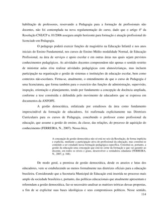 114
habilitação de professores, reservando a Pedagogia para a formação de profissionais não
docentes, não foi contemplada na nova regulamentação do curso, dado que o artigo 4º da
Resolução CNE/CP n. 01/2006 assegura amplo horizonte para formação e atuação profissional do
licenciado em Pedagogia.
O pedagogo poderá exercer funções de magistério na Educação Infantil e nos anos
iniciais do Ensino Fundamental, nos cursos de Ensino Médio modalidade Normal, de Educação
Profissional, na área de serviços e apoio escolar e em outras áreas nas quais sejam previstos
conhecimentos pedagógicos. As atividades docentes compreendem não apenas o sentido restrito
de ministrar aulas e/ou realizar atividades pedagógicas com alunos/crianças, mas incluem
participação na organização e gestão de sistemas e instituições de educação escolar, bem como
contextos não-escolares. Firma-se, atualmente, o entendimento de que o curso de Pedagogia é
uma licenciatura, que forma também para o exercício das funções de administração, supervisão,
inspeção, orientação e planejamento, tendo por fundamento a concepção de docência ampliada,
conforme a tese construída e defendida pelo movimento de educadores que se expressa em
documentos da ANFOPE.
A gestão democrática, enfatizada por estudiosos da área como fundamento
imprescindível da formação de educadores, foi reafirmada explicitamente nas Diretrizes
Curriculares para os cursos de Pedagogia, concebendo o professor como profissional da
educação, que assume a gestão do ensino, da classe, das relações, do processo de aquisição do
conhecimento (FERREIRA, N., 2007). Nessa ótica,
A concepção de gestão democrática não só está no seio da Resolução, de forma implícita
e explicita, mediante a participação ativa do profissional da educação, mas constitui-se
conteúdo a ser estudado nessa formação pedagógica específica. Constitui-se, portanto, a
gestão da educação uma concepção que está no cerne da formação e que vai garantir ao
docente, em todos os níveis e graus, desenvolver a verdadeira cidadania (FERREIRA,
N., 2007, p. 168).
De modo geral, a premissa de gestão democrática, desde os anseios e lutas dos
educadores, vem se estabelecendo ao menos formalmente nas diretrizes oficiais para a educação
brasileira. Considerando que a Secretaria Municipal de Educação está inserida no processo mais
amplo da sociedade brasileira e, portanto, das políticas educacionais que atualmente apresentam e
referendam a gestão democrática, faz-se necessário analisar as matrizes teóricas dessas propostas,
a fim de se explicitar suas bases ideológicas e seus compromissos políticos. Nesse sentido,
 