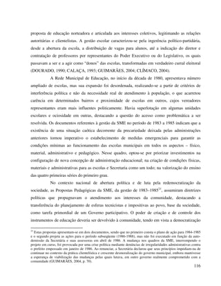116
proposta de educação norteadora e articulada aos interesses coletivos, legitimando as relações
autoritárias e clientelistas. A gestão escolar caracterizou-se pela ingerência político-partidária,
desde a abertura da escola, a distribuição de vagas para alunos, até a indicação do diretor e
contratação de professores por representantes do Poder Executivo ou do Legislativo, os quais
passavam a ser e a agir como “donos” das escolas, transformadas em verdadeiro curral eleitoral
(DOURADO, 1990; CALAÇA, 1993; GUIMARÃES, 2004; CLÍMACO, 2004).
A Rede Municipal de Educação, no início da década de 1980, apresentava número
ampliado de escolas, mas sua expansão foi desordenada, realizando-se a partir de critérios de
interferência política e não da necessidade real de atendimento à população, o que acarretou
carência em determinados bairros e proximidade de escolas em outros, cujos vereadores
representantes eram mais influentes politicamente. Havia superlotação em algumas unidades
escolares e ociosidade em outras, destacando a questão do acesso como problemática a ser
resolvida. Os documentos referentes à gestão da SME no período de 1983 a 1985 indicam que a
existência de uma situação caótica decorrente da precariedade deixada pelas administrações
anteriores tornou imperativo o estabelecimento de medidas emergenciais para garantir as
condições mínimas ao funcionamento das escolas municipais em todos os aspectos – físico,
material, administrativo e pedagógico. Nesse quadro, optou-se por priorizar investimentos na
configuração de nova concepção de administração educacional; na criação de condições físicas,
materiais e administrativas para as escolas e Secretaria como um todo; na valorização do ensino
das quatro primeiras séries do primeiro grau.
No contexto nacional de abertura política e de luta pela redemocratização da
sociedade, as Propostas Pedagógicas da SME, da gestão de 1983–198521
, assumiram diretrizes
políticas que propugnavam o atendimento aos interesses da comunidade, destacando a
transferência do planejamento de esferas tecnicistas e impositivas ao povo, base da sociedade,
como tarefa primordial de um Governo participativo. O poder de criação e de controle dos
instrumentos de educação deveria ser devolvido à comunidade, tendo em vista a democratização
21
Estas propostas apresentam-se em dois documentos, sendo que no primeiro consta o plano de ação para 1984-1985
e o segundo projeta as ações para o período subseqüente (1986-1988), mas não foi executado em função da auto-
demissão da Secretária e suas assessoras em abril de 1986. A mudança nos quadros da SME, interrompendo o
projeto em curso, foi provocada por uma crise política mediante denúncias de irregularidades administrativas contra
o prefeito empossado em janeiro de 1986. Ao renunciar, a Secretária declarou que seus princípios impediam-na de
continuar no contexto da prática clientelística e crescente desmoralização do governo municipal, embora mantivesse
a esperança de viabilização das mudanças pelas quais lutava, em outro governo realmente comprometido com a
comunidade (GUIMARÃES, 2004, p. 70).
 