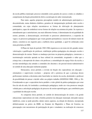 117
da escola pública municipal, processo entendido como garantia do acesso a todos os cidadãos e
cumprimento da função primordial de efetiva socialização do saber sistematizado.
Para tanto, aquelas propostas pressupõem modelo de administração participativa e
descentralizada, numa dinâmica dialética, geradora de interpenetração profunda entre escola e
comunidade, em cujas relações encontram-se as formas de efetivação do planejamento
participativo, capaz de estabelecer novas formas de relações na estrutura de poder. Se expressa o
entendimento que o autoritarismo, nas mais diferentes formas, é determinante da má qualidade do
ensino, portanto, a democratização, envolvendo os processos administrativos, a expansão de
vagas e os processos pedagógicos que visam garantir permanência e sucesso de número maior de
alunos, constitui-se em requisito para a melhoria dessa qualidade, a qual foi enfatizada como
meta prioritária da SME.
O Plano de Ação do período 1983-1986 organizou-se em torno de três grandes metas:
valorização e qualificação do professor, redefinição político-pedagógica da educação escolar e
democratização do ensino. Dentre as mudanças previstas na proposta pedagógica, constavam: a
reestruturação curricular apoiada na base cultural da comunidade, resgatando o saber que a
criança traz; a desopressão do aluno e do professor; a remodelação do espaço físico da escola; a
revisão metodológica das atitudes e conteúdos dos docentes e do pessoal técnico-administrativo
no sentido de uma educação realmente popular.
Destacamos, nesse período, a revisão da função dos especialistas em educação –
orientadores e supervisores escolares – proposta sob a premissa de que a presença desses
profissionais instituiu a dicotomia entre fazer/saber no interior da escola, destituindo o professor
da possibilidade de pensar e decidir sobre seu próprio trabalho (GOIÂNIA/ SME, 1984, p. 26).
Considerando-se que o especialista havia perdido a visão global da prática pedagógica por estar
fora da sala de aula, foi instituída a coordenação pedagógica, tendo em vista promover atuação
voltada para a articulação pedagógica do processo de ensino-aprendizagem, que contribuiria para
a qualidade da educação escolar.
As conquistas desse período, no sentido de democratização do ensino e da gestão
educacional, repercutiram em toda a história posterior da educação municipal, deixando marcas
indeléveis, como se pode perceber, dentre outros aspectos, na eleição de diretores, incorporada
definitivamente na práxis da RME; no Estatuto do Magistério e Plano de Carreira; na
preocupação com mecanismos de participação de pais e estudantes; na realização de concursos
 