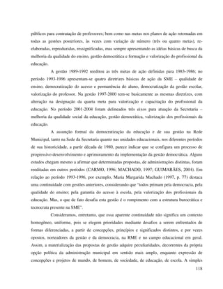 118
públicos para contratação de professores; bem como nas metas nos planos de ação retomadas em
todas as gestões posteriores, às vezes com variação de número (três ou quatro metas), re-
elaboradas, reproduzidas, ressignificadas, mas sempre apresentando as idéias básicas de busca da
melhoria da qualidade do ensino, gestão democrática e formação e valorização do profissional da
educação.
A gestão 1989-1992 reeditou as três metas de ação definidas para 1983-1986; no
período 1993-1996 apresentam-se quatro diretrizes básicas de ação da SME – qualidade de
ensino, democratização do acesso e permanência do aluno, democratização da gestão escolar,
valorização do professor. Na gestão 1997-2000 tem-se basicamente as mesmas diretrizes, com
alteração na designação da quarta meta para valorização e capacitação do profissional da
educação. No período 2001-2004 foram delineados três eixos para atuação da Secretaria –
melhoria da qualidade social da educação, gestão democrática, valorização dos profissionais da
educação.
A assunção formal da democratização da educação e de sua gestão na Rede
Municipal, tanto na Sede da Secretaria quanto nas unidades educacionais, nos diferentes períodos
de sua historicidade, a partir década de 1980, parece indicar que se configura um processo de
progressivo desenvolvimento e aprimoramento da implementação da gestão democrática. Alguns
estudos chegam mesmo a afirmar que determinadas propostas, de administrações distintas, foram
reeditadas em outros períodos (CARMO, 1996; MACHADO, 1997; GUIMARÃES, 2004). Em
relação ao período 1993-1996, por exemplo, Maria Margarida Machado (1997, p. 77) destaca
uma continuidade com gestões anteriores, considerando que “todos primam pela democracia, pela
qualidade do ensino; pela garantia do acesso à escola, pela valorização dos profissionais da
educação. Mas, o que de fato desafia esta gestão é o rompimento com a estrutura burocrática e
tecnocrata presente na SME”.
Consideramos, entretanto, que essa aparente continuidade não significa um contexto
homogêneo, uniforme, pois se elegem prioridades mediante desafios a serem enfrentados de
formas diferenciadas, a partir de concepções, princípios e significados distintos, e por vezes
opostos, norteadores da gestão e da democracia, na RME e no campo educacional em geral.
Assim, a materialização das propostas de gestão adquire peculiaridades, decorrentes da própria
opção política da administração municipal em sentido mais amplo, enquanto expressão de
concepções e projetos de mundo, de homem, de sociedade, de educação, de escola. A simples
 