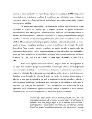 119
presença de metas semelhantes nos planos de ação e propostas pedagógicas da SME não pode ser
interpretada como portadora de igualdade de significados que sustentariam iguais práticas; ao
contrário, é preciso um esforço analítico da aparência para a essência, para apreender os nexos
constitutivos da realidade
De acordo com nossa análise, a relevância das medidas implementadas na gestão
1983-1985 se expressa no impacto que a proposta provocou no quadro clientelístico
predominante na Rede Municipal de Ensino nas décadas anteriores, caracterizando avanços na
dinâmica de funcionamento da Secretaria e das escolas, ao se colocar pioneiramente em oposição
e combate ao autoritarismo e clientelismo predominantes, afinal, como destaca Carlos Jamil Cury
(2005, p. 202), o autoritarismo hierárquico que revestiu tanto a administração das redes de ensino
quanto a relação pedagógica configura-se como o interlocutor do princípio de gestão
democrática. Nesse sentido, é possível reconhecer um caráter inovador e transformador das
propostas do citado período, embora algumas mudanças previstas não tenham sido implantadas e
outras que foram iniciadas não se consolidaram, conforme indicado em pesquisas que analisaram
o período (BITTAR, 1993; CALAÇA, 1993; CARMO, 1996; GUIMARÃES, 2004; JESUS,
2004).
Ainda assim, é preciso analisar criticamente a proposta dentro dos limites próprios de
seu tempo para evitar uma posição ingênua frente a essa inovação, tornando possível apreender
suas contradições constitutivas. Exemplificando, destacamos o autoritarismo que marcou o
processo de introdução das propostas de democratização da gestão escolar, as quais tinham como
finalidade a transformação das relações de poder na escola. Um discurso democratizante se
sobrepôs a uma atuação autoritária, na qual as mudanças foram determinadas, excluindo a
participação dos educadores e profissionais que constituíam a rede pública na elaboração de
propostas cuja execução lhes competiria. O não envolvimento dos profissionais da Rede
representou opção deliberada da equipe técnica que elaborou e implantou as novas medidas,
como indica uma das assessoras entrevistada na pesquisa de Warlúcia Guimarães:
Nós resolvemos fazer o seguinte: se nós já sabemos a escola que temos e que escola
queremos, não só nós três que estávamos nisso coordenando, mas as pessoas mais
politicamente envolvidas com as questões da escola pública, se esse conjunto de
educadores nesse país, aqui em Goiás, se nós já sabíamos o que queríamos e
desejávamos para a escola pública, nós não tínhamos de ir à escola de novo perguntar
para os professores o que eles queriam, como queriam a escola. Então, nós resolvemos
elaborar uma proposta, um documento apresentando aquilo que deveria ser a condução
 