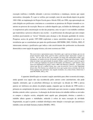 121
execução reafirma o trabalho alienado e provoca resistências a mudanças, mesmo que sejam
necessárias e desejadas. É o que se verifica, por exemplo, mais de uma década depois da gestão
1983-1986, na implantação do Projeto Escola para o Século XXI, em 1998, cuja apresentação em
carta dirigida aos professores conclama-os a assumirem as premissas do Projeto tornando-se co-
autores no processo de execução. Busca-se a adesão daqueles que, excluídos da elaboração, serão
os responsáveis pela concretização ou não das propostas, uma vez que é o seu trabalho cotidiano
que materializa o processo educativo nas escolas – os profissionais da educação que nem sempre
recebem passivamente as “novas” fórmulas para alcançar a tão desejada qualidade do ensino.
Pesquisas acerca da gestão 1997-2000 explicitam a marca autoritária daquele processo e as
resistências que se constituíram por parte dos profissionais (MUNDIM, 2002; VIANA, 2002). É
interessante retomar a justificativa que indica o não envolvimento dos professores na discussão
democrática como opção da equipe técnica, tal como ocorrera em 1984:
Nós escrevemos e apresentamos para o Secretário, que o aprovou na íntegra, que era um
projeto bastante amplo. Bom, qual foi então a próxima etapa? Apresentar o projeto às
escolas... Por que não foi feito, por exemplo, de forma mais democrática ainda, mais
abrangente, no sentido de levar, de discutir a proposta? Porque não tinha tempo, o MEC
tinha um tempo x pra apresentação do projeto. Então, a gente foi para o curso em agosto
de 97 e tinha que implantar em janeiro de 98. Então, nós tínhamos, o quê? Quatro, cinco
meses pra implantação do projeto, senão o MEC não liberaria o dinheiro... A gente tinha
clareza que não era a melhor forma, mas a que era possível. Isso eu acho importante
deixar claro. Nós fizemos isso sabendo dos riscos que a gente estava correndo, não foi de
forma ingênua nem autoritária, mas naquele momento, era a única forma. (Entrevista 3
apud MUNDIM, 2002, p. 96).
A aparente identificação no tocante à opção autoritária para obter economia de tempo,
ainda quando essa opção não seja reconhecida pelos autores como autoritarismo, não pode
impedir, entretanto, que se percebam diferenças na motivação: na década de 1980 a pressa
parecia ser intrínseca aos planos da própria equipe, enquanto que na década de 1990 ocorre a
primazia no cumprimento de prazos externos, sinalizando que nem mesmo a equipe elaboradora
detinha controle sobre o processo. A alienação da divisão técnica do trabalho infiltra-se em todos
os campos e relações sociais, atingindo tanto aquele que, planejando, domina e controla o
trabalho alheio quanto o trabalhador, reduzido à esfera de mera execução de atividade
fragmentada, na qual se perde a unidade teleológica entre ideação e execução que caracteriza o
trabalho como atividade humana criadora (MARX, 1983).
 