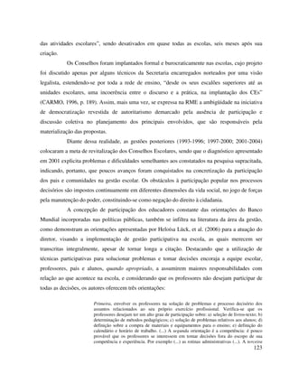 123
das atividades escolares”, sendo desativados em quase todas as escolas, seis meses após sua
criação.
Os Conselhos foram implantados formal e burocraticamente nas escolas, cujo projeto
foi discutido apenas por alguns técnicos da Secretaria encarregados norteados por uma visão
legalista, estendendo-se por toda a rede de ensino, “desde os seus escalões superiores até as
unidades escolares, uma incoerência entre o discurso e a prática, na implantação dos CEs”
(CARMO, 1996, p. 189). Assim, mais uma vez, se expressa na RME a ambigüidade na iniciativa
de democratização revestida de autoritarismo demarcado pela ausência de participação e
discussão coletiva no planejamento dos principais envolvidos, que são responsáveis pela
materialização das propostas.
Diante dessa realidade, as gestões posteriores (1993-1996; 1997-2000; 2001-2004)
colocaram a meta de revitalização dos Conselhos Escolares, sendo que o diagnóstico apresentado
em 2001 explicita problemas e dificuldades semelhantes aos constatados na pesquisa supracitada,
indicando, portanto, que poucos avanços foram conquistados na concretização da participação
dos pais e comunidades na gestão escolar. Os obstáculos à participação popular nos processos
decisórios são impostos continuamente em diferentes dimensões da vida social, no jogo de forças
pela manutenção do poder, constituindo-se como negação do direito à cidadania.
A concepção de participação dos educadores constante das orientações do Banco
Mundial incorporadas nas políticas públicas, também se infiltra na literatura da área da gestão,
como demonstram as orientações apresentadas por Heloísa Lück, et al. (2006) para a atuação do
diretor, visando a implementação de gestão participativa na escola, as quais merecem ser
transcritas integralmente, apesar de tornar longa a citação. Destacando que a utilização de
técnicas participativas para solucionar problemas e tomar decisões encoraja a equipe escolar,
professores, pais e alunos, quando apropriado, a assumirem maiores responsabilidades com
relação ao que acontece na escola, e considerando que os professores não desejam participar de
todas as decisões, os autores oferecem três orientações:
Primeira, envolver os professores na solução de problemas e processo decisório dos
assuntos relacionados ao seu próprio exercício profissional. Verifica-se que os
professores desejam ter um alto grau de participação sobre: a) seleção de livros-texto; b)
determinação de métodos pedagógicos; c) solução de problemas relativos aos alunos; d)
definição sobre a compra de materiais e equipamentos para o ensino; e) definição do
calendário e horário de trabalho. (...) A segunda orientação é a competência: é pouco
provável que os professores se interessem em tomar decisões fora do escopo de sua
competência e experiência. Por exemplo (...) as rotinas administrativas (...). A terceira
 