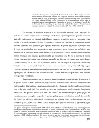 124
orientação diz respeito à ambigüidade da tomada de decisão. Isto porque enquanto
muitas decisões se encaixam em uma das categorias definidas anteriormente, algumas
decisões sobre as quais os professores têm pouco interesse recebem o seu envolvimento
por razões práticas (Bridges, 1967). Por exemplo, na determinação da política sobre a
assiduidade e de seus procedimentos, é aconselhável envolver os professores na reflexão
e discussão destas questões, já que para sua implantação eficaz é fundamental a
aceitação das mesmas por parte dos professores (LÜCK et al., 2006, p. 63-64).
Na verdade, desocultada a aparência de democracia revela-se uma concepção de
participação restrita e operacional na resolução imediata de alguns imprevistos que não afetariam
a direção mais ampla previamente definida nas propostas e projetos a serem cumpridos pelas
escolas. Caracteriza-se como técnica de adesão e consenso para facilitar a implementação das
medidas definidas nos gabinetes, por aqueles detentores do poder de pensar e planejar, não
devendo ser confundida com um processo que permitiria o envolvimento nas definições que
estabelecem os rumos da política educacional e da própria escola: afinal, encontra-se arraigada na
cultura brasileira uma tradição patrimonialista que sustenta a tese de que a maioria da massa
popular não está preparada para governar, devendo ser dirigida por quem tem competência.
Como o trabalho não se curva tão facilmente é preciso criar estratégias de hegemonia, até mesmo
fazendo concessões, mas, sobretudo, turvando as vistas por meio de manipulação ideológica, por
exemplo, quando se propicia uma atmosfera participativa, certamente os professores alcançarão
algum grau de satisfação e se envolverão com a causa, tornando-se parceiros, não fazendo
oposição nem resistência.
Realçamos, porém, que no percurso da proposição de democratização da educação e
da gestão escolar na SME gestaram-se propostas mais coerentes com o intuito de rompimento da
centralização e da criação de espaços de participação dos educadores na elaboração das propostas
para a educação municipal. Essa tentativa se expressa, parcialmente, nos documentos das gestões
posteriores. No período inicial dos anos 1993-199622
se preconizou que a participação no
planejamento, na execução e na gestão do projeto pedagógico possibilitaria a retirada do controle
do Estado da atividade educacional, reordenando as relações entre escola-governo e escola-
sociedade (GOIÂNIA/SME, 1993b). Dessa maneira, teve início o processo de descentralização
22
A gestão municipal no período de 1993-1996 tinha à frente o Partido dos Trabalhadores (PT), em coligação com
outros partidos, compondo um governo de coalizão, no qual se constituíram vários conflitos internos ao PT e entre
órgãos da Prefeitura de Goiânia. Nesse movimento, no final de 1994 as divergências políticas motivam a demissão
de vários secretários, dentre eles a secretária municipal de educação, Profª Mindé Badauy de Menezes. Nos dois anos
seguintes, a SME foi administrada por dois outros secretários que não conseguiram fazer avançar o projeto inicial,
inclusive promoveram rupturas de concepções e ações (MACHADO, 1997; MUNDIM, 2002).
 
