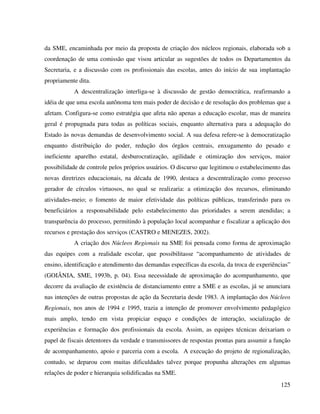 125
da SME, encaminhada por meio da proposta de criação dos núcleos regionais, elaborada sob a
coordenação de uma comissão que visou articular as sugestões de todos os Departamentos da
Secretaria, e a discussão com os profissionais das escolas, antes do início de sua implantação
propriamente dita.
A descentralização interliga-se à discussão de gestão democrática, reafirmando a
idéia de que uma escola autônoma tem mais poder de decisão e de resolução dos problemas que a
afetam. Configura-se como estratégia que afeta não apenas a educação escolar, mas de maneira
geral é propugnada para todas as políticas sociais, enquanto alternativa para a adequação do
Estado às novas demandas de desenvolvimento social. A sua defesa refere-se à democratização
enquanto distribuição do poder, redução dos órgãos centrais, enxugamento do pesado e
ineficiente aparelho estatal, desburocratização, agilidade e otimização dos serviços, maior
possibilidade de controle pelos próprios usuários. O discurso que legitimou o estabelecimento das
novas diretrizes educacionais, na década de 1990, destaca a descentralização como processo
gerador de círculos virtuosos, no qual se realizaria: a otimização dos recursos, eliminando
atividades-meio; o fomento de maior efetividade das políticas públicas, transferindo para os
beneficiários a responsabilidade pelo estabelecimento das prioridades a serem atendidas; a
transparência do processo, permitindo à população local acompanhar e fiscalizar a aplicação dos
recursos e prestação dos serviços (CASTRO e MENEZES, 2002).
A criação dos Núcleos Regionais na SME foi pensada como forma de aproximação
das equipes com a realidade escolar, que possibilitasse “acompanhamento de atividades de
ensino, identificação e atendimento das demandas específicas da escola, da troca de experiências”
(GOIÂNIA, SME, 1993b, p. 04). Essa necessidade de aproximação do acompanhamento, que
decorre da avaliação de existência de distanciamento entre a SME e as escolas, já se anunciara
nas intenções de outras propostas de ação da Secretaria desde 1983. A implantação dos Núcleos
Regionais, nos anos de 1994 e 1995, trazia a intenção de promover envolvimento pedagógico
mais amplo, tendo em vista propiciar espaço e condições de interação, socialização de
experiências e formação dos profissionais da escola. Assim, as equipes técnicas deixariam o
papel de fiscais detentores da verdade e transmissores de respostas prontas para assumir a função
de acompanhamento, apoio e parceria com a escola. A execução do projeto de regionalização,
contudo, se deparou com muitas dificuldades talvez porque propunha alterações em algumas
relações de poder e hierarquia solidificadas na SME.
 