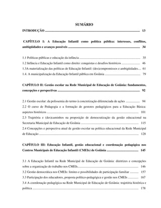 11
SUMÁRIO
INTRODUÇÃO ........................................................................................................................ 13
CAPÍTULO I: A Educação Infantil como política pública: interesses, conflitos,
ambigüidades e avanços possíveis ........................................................................................... 34
1.1 Políticas públicas e educação da infância ............................................................................. 35
1.2 Infância e Educação Infantil como direito: conquistas e desafios históricos ....................... 46
1.3A materialização das políticas de Educação Infantil: (des)compromissos e ambigüidades.... 61
1.4. A municipalização da Educação Infantil pública em Goiânia ............................................. 79
CAPÍTULO II: Gestão escolar na Rede Municipal de Educação de Goiânia: fundamentos,
concepções e perspectivas ........................................................................................................ 92
2.1 Gestão escolar: da polissemia do termo à concretização diferenciada de ações .................. 94
2.2 O curso de Pedagogia e a formação de gestores pedagógicos para a Educação Básica:
aspectos históricos .................................................................................................................... 101
2.3 Trajetória e (des)caminhos na proposição de democratização da gestão educacional na
Secretaria Municipal de Educação de Goiânia ......................................................................... 115
2.4 Concepções e perspectiva atual de gestão escolar na política educacional da Rede Municipal
de Educação .............................................................................................................................. 128
CAPÍTULO III: Educação Infantil, gestão educacional e coordenação pedagógica nos
Centros Municipais de Educação Infantil (CMEIs) de Goiânia ........................................ 145
3.1 A Educação Infantil na Rede Municipal de Educação de Goiânia: diretrizes e concepções
sobre a organização do trabalho nos CMEIs............................................................................. 146
3.2 Gestão democrática nos CMEIs: limites e possibilidades de participação familiar ........... 157
3.3 Participação dos educadores, proposta político-pedagógica e gestão nos CMEIs ............. 167
3.4 A coordenação pedagógica na Rede Municipal de Educação de Goiânia: trajetória histórica e
política ...................................................................................................................................... 178
 