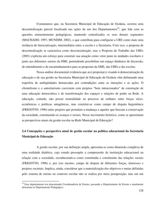 128
Constatamos que, na Secretaria Municipal de Educação de Goiânia, ocorreu uma
descentralização parcial focalizada nas ações de um dos Departamentos24
, que lida com as
questões eminentemente pedagógicas, mantendo centralizados os seus demais segmentos
(MACHADO, 1997; MUNDIM, 2002), o que contribuiu para configurar a URE como mais uma
instância de burocratização, intermediária entre a escola e a Secretaria. Com isso, a proposta de
descentralização se caracteriza como desconcentração, mas a Proposta de Trabalho das UREs
(2001) explicita um esforço para construir sua atuação como vetor junto às unidades escolares e
junto aos diferentes setores da SME, pretendendo possibilitar um espaço dinâmico de discussão,
de entendimento e de encaminhamentos para as propostas da SME, das UREs e das escolas.
Nossa análise documental evidencia que a(s) proposta(s) visando à democratização da
educação e de sua gestão na Secretaria Municipal de Educação de Goiânia vêm delineando uma
trajetória de ambigüidades demarcadas por contradições entre as intenções e as ações. O
clientelismo e o autoritarismo coexistem com projetos “bem intencionados” de construção de
uma educação democrática e de transformação dos espaços e relações de poder na Rede. A
educação, contudo, não possui neutralidade no processo de embates entre forças sócio-
econômicas e políticas antagônicas, mas constitui-se como campo de disputa hegemônica
(FRIGOTTO, 1996) entre projetos que postulam a mudança e aqueles que buscam a conservação
da sociedade, constituindo-se avanços e recuos. Nesse movimento histórico, como se apresentam
as perspectivas atuais da gestão escolar na Rede Municipal de Educação?
2.4 Concepções e perspectiva atual de gestão escolar na política educacional da Secretaria
Municipal de Educação
A gestão escolar, por sua definição ampla, apresenta-se como dimensão complexa de
uma realidade dialética, cujo estudo pressupõe a compreensão da instituição educacional na
relação com a sociedade, reconhecendo-a como constituída e constituinte das relações sociais
(FRIGOTTO, 1996) e, por isso mesmo, campo de disputa de diferentes forças, interesses e
projetos societais. Implica, ainda, considerar que a materialização dos objetivos e metas definidas
pelo sistema de ensino no contexto escolar não se realiza por mera justaposição, mas em um
24
Esse departamento era denominado Coordenadoria de Ensino, passando a Departamento de Ensino e atualmente
denomina-se Departamento Pedagógico.
 