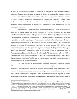 129
processo de ressignificação nas relações e tomadas de decisão dos participantes do processo
educativo. Enquanto ação particular na escola, as formas de gestão podem tornar-se práticas
educativas, para além de atividades burocráticas, influenciando os processos de trabalho docente,
as atitudes e relações das pessoas, a aprendizagem, a organização curricular, a relação com a
família e comunidade escolar. Dessa maneira, tematizar dialeticamente os inúmeros fatores que
constituem práticas e paradigmas de organização e gestão escolar é um dos requisitos para sua
análise e compreensão.
Pressupondo-se a interdependência entre sistema de ensino e escola, voltamos nosso
olhar para a gestão escolar nas normas emanadas da Secretaria Municipal de Educação,
procedendo à análise documental de Regimentos Escolares, Diretrizes para Organização do Ano
Letivo, Propostas Pedagógicas, Planos de Ação da SME, tendo em vista compreender concepções
e princípios de gestão, organização e funcionamento das instituições educacionais. Dentre as
regulamentações e orientações da SME em vigor nos anos letivos de 2005 e 200625
, é importante
ressaltar a presença de documentos elaborados na gestão anterior (2001-2004), o que
representaria continuidade das propostas, segundo a direção do Departamento Pedagógico
(DEPE) da Secretaria26
. Analisamos, então, o Regimento Escolar e a Proposta Político-
Pedagógica para a Educação Fundamental da Infância e da Adolescência, aprovados em 2004, as
Diretrizes para Organização do Ano Letivo 2006 e 2005, bem como o Projeto de Curso “Gestão
Escolar: ações e concepções” (2006) que se encontrava em execução, envolvendo todos os
diretores de escolas de ensino fundamental.
Em cada período de administração municipal, entretanto, formam-se equipes
diferentes, nem sempre sob os mesmos ideais e concepções das equipes anteriores, acarretando a
substituição, interrupção e até abandono de projetos, os quais podem, ainda, ser ressignificados,
por meio de encaminhamentos e ações pontuais, sem que sejam promovidas alterações formais.
Nesse sentido, torna-se mais complexa e árdua a realização da análise, impondo-se limites
decorrentes do risco de não apreender as relações e mediações constitutivas da realidade, caso os
25
Período que corresponde à realização da investigação empírica nos Centros Municipais de Educação Infantil.
26
Essa afirmação foi uma resposta verbal da diretora do Departamento, em 09 de janeiro de 2007, à nossa solicitação
de acesso aos documentos norteadores da gestão escolar e das propostas de ação da SME referentes aos anos de 2005
e 2006. A Diretora informou que uma nova proposta pedagógica para a educação fundamental da infância e da
adolescência, estava em processo de aprovação pelo Conselho Municipal de Educação para vigorar no ano de 2007.
Quanto à Educação Infantil também não havia novos documentos, pois, segundo ela, os anos de 2005 e 2006 foram
dedicados à implementação da proposta aprovada em 2004.
 