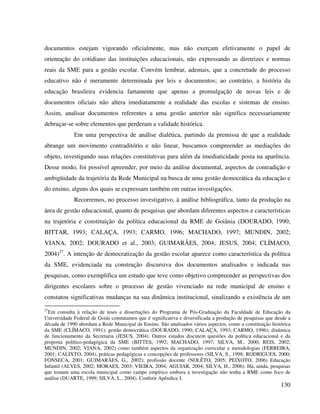 130
documentos estejam vigorando oficialmente, mas não exerçam efetivamente o papel de
orientação do cotidiano das instituições educacionais, não expressando as diretrizes e normas
reais da SME para a gestão escolar. Convém lembrar, ademais, que a concretude do processo
educativo não é meramente determinada por leis e documentos; ao contrário, a história da
educação brasileira evidencia fartamente que apenas a promulgação de novas leis e de
documentos oficiais não altera imediatamente a realidade das escolas e sistemas de ensino.
Assim, analisar documentos referentes a uma gestão anterior não significa necessariamente
debruçar-se sobre elementos que perderam a validade histórica.
Em uma perspectiva de análise dialética, partindo da premissa de que a realidade
abrange um movimento contraditório e não linear, buscamos compreender as mediações do
objeto, investigando suas relações constitutivas para além da imediaticidade posta na aparência.
Desse modo, foi possível apreender, por meio da análise documental, aspectos de contradição e
ambigüidade da trajetória da Rede Municipal na busca de uma gestão democrática da educação e
do ensino, alguns dos quais se expressam também em outras investigações.
Recorremos, no processo investigativo, à análise bibliográfica, tanto da produção na
área de gestão educacional, quanto de pesquisas que abordam diferentes aspectos e características
na trajetória e constituição da política educacional da RME de Goiânia (DOURADO, 1990;
BITTAR, 1993; CALAÇA, 1993; CARMO, 1996; MACHADO, 1997; MUNDIN, 2002;
VIANA, 2002; DOURADO et al., 2003; GUIMARÃES, 2004; JESUS, 2004; CLÍMACO,
2004)27
. A intenção de democratização da gestão escolar aparece como característica da política
da SME, evidenciada na construção discursiva dos documentos analisados e indicada nas
pesquisas, como exemplifica um estudo que teve como objetivo compreender as perspectivas dos
dirigentes escolares sobre o processo de gestão vivenciado na rede municipal de ensino e
constatou significativas mudanças na sua dinâmica institucional, sinalizando a existência de um
27
Em consulta à relação de teses e dissertações do Programa de Pós-Graduação da Faculdade de Educação da
Universidade Federal de Goiás constatamos que é significativa e diversificada a produção de pesquisas que desde a
década de 1990 abordam a Rede Municipal de Ensino. São analisados vários aspectos, como a constituição histórica
da SME (CLÍMACO, 1991); gestão democrática (DOURADO, 1990; CALAÇA, 1993; CARMO, 1996); dinâmica
de funcionamento da Secretaria (JESUS, 2004). Outros estudos discutem questões da política educacional e da
proposta político-pedagógica da SME (BITTES, 1992; MACHADO, 1997; SILVA, M., 2000; REIS, 2002;
MUNDIN, 2002; VIANA, 2002) como também aspectos da organização curricular e metodologias (FERREIRA,
2001; CALIXTO, 2004), práticas pedagógicas e concepções de professores (SILVA, S., 1998; RODRIGUES, 2000;
FONSECA, 2001; GUIMARÃES, G., 2002); profissão docente (NOLÊTO, 2005; PEIXOTO, 2006) Educação
Infantil (ALVES, 2002; MORAES, 2003; VIEIRA, 2004; AGUIAR, 2004; SILVA, H., 2006). Há, ainda, pesquisas
que tomam uma escola municipal como campo empírico embora a investigação não tenha a RME como foco de
análise (DUARTE, 1999; SILVA, L., 2004). Conferir Apêndice I.
 