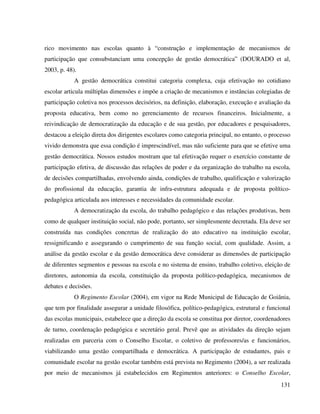 131
rico movimento nas escolas quanto à “construção e implementação de mecanismos de
participação que consubstanciam uma concepção de gestão democrática” (DOURADO et al,
2003, p. 48).
A gestão democrática constitui categoria complexa, cuja efetivação no cotidiano
escolar articula múltiplas dimensões e impõe a criação de mecanismos e instâncias colegiadas de
participação coletiva nos processos decisórios, na definição, elaboração, execução e avaliação da
proposta educativa, bem como no gerenciamento de recursos financeiros. Inicialmente, a
reivindicação de democratização da educação e de sua gestão, por educadores e pesquisadores,
destacou a eleição direta dos dirigentes escolares como categoria principal, no entanto, o processo
vivido demonstra que essa condição é imprescindível, mas não suficiente para que se efetive uma
gestão democrática. Nossos estudos mostram que tal efetivação requer o exercício constante de
participação efetiva, de discussão das relações de poder e da organização do trabalho na escola,
de decisões compartilhadas, envolvendo ainda, condições de trabalho, qualificação e valorização
do profissional da educação, garantia de infra-estrutura adequada e de proposta político-
pedagógica articulada aos interesses e necessidades da comunidade escolar.
A democratização da escola, do trabalho pedagógico e das relações produtivas, bem
como de qualquer instituição social, não pode, portanto, ser simplesmente decretada. Ela deve ser
construída nas condições concretas de realização do ato educativo na instituição escolar,
ressignificando e assegurando o cumprimento de sua função social, com qualidade. Assim, a
análise da gestão escolar e da gestão democrática deve considerar as dimensões de participação
de diferentes segmentos e pessoas na escola e no sistema de ensino, trabalho coletivo, eleição de
diretores, autonomia da escola, constituição da proposta político-pedagógica, mecanismos de
debates e decisões.
O Regimento Escolar (2004), em vigor na Rede Municipal de Educação de Goiânia,
que tem por finalidade assegurar a unidade filosófica, político-pedagógica, estrutural e funcional
das escolas municipais, estabelece que a direção da escola se constitua por diretor, coordenadores
de turno, coordenação pedagógica e secretário geral. Prevê que as atividades da direção sejam
realizadas em parceria com o Conselho Escolar, o coletivo de professores/as e funcionários,
viabilizando uma gestão compartilhada e democrática. A participação de estudantes, pais e
comunidade escolar na gestão escolar também está prevista no Regimento (2004), a ser realizada
por meio de mecanismos já estabelecidos em Regimentos anteriores: o Conselho Escolar,
 
