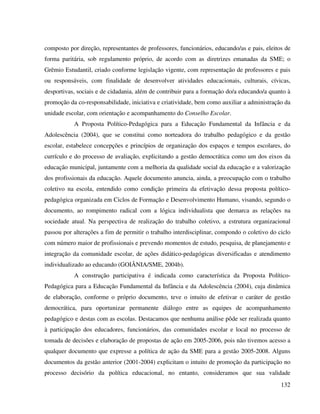 132
composto por direção, representantes de professores, funcionários, educando/as e pais, eleitos de
forma paritária, sob regulamento próprio, de acordo com as diretrizes emanadas da SME; o
Grêmio Estudantil, criado conforme legislação vigente, com representação de professores e pais
ou responsáveis, com finalidade de desenvolver atividades educacionais, culturais, cívicas,
desportivas, sociais e de cidadania, além de contribuir para a formação do/a educando/a quanto à
promoção da co-responsabilidade, iniciativa e criatividade, bem como auxiliar a administração da
unidade escolar, com orientação e acompanhamento do Conselho Escolar.
A Proposta Político-Pedagógica para a Educação Fundamental da Infância e da
Adolescência (2004), que se constitui como norteadora do trabalho pedagógico e da gestão
escolar, estabelece concepções e princípios de organização dos espaços e tempos escolares, do
currículo e do processo de avaliação, explicitando a gestão democrática como um dos eixos da
educação municipal, juntamente com a melhoria da qualidade social da educação e a valorização
dos profissionais da educação. Aquele documento anuncia, ainda, a preocupação com o trabalho
coletivo na escola, entendido como condição primeira da efetivação dessa proposta político-
pedagógica organizada em Ciclos de Formação e Desenvolvimento Humano, visando, segundo o
documento, ao rompimento radical com a lógica individualista que demarca as relações na
sociedade atual. Na perspectiva de realização do trabalho coletivo, a estrutura organizacional
passou por alterações a fim de permitir o trabalho interdisciplinar, compondo o coletivo do ciclo
com número maior de profissionais e prevendo momentos de estudo, pesquisa, de planejamento e
integração da comunidade escolar, de ações didático-pedagógicas diversificadas e atendimento
individualizado ao educando (GOIÂNIA/SME, 2004b).
A construção participativa é indicada como característica da Proposta Político-
Pedagógica para a Educação Fundamental da Infância e da Adolescência (2004), cuja dinâmica
de elaboração, conforme o próprio documento, teve o intuito de efetivar o caráter de gestão
democrática, para oportunizar permanente diálogo entre as equipes de acompanhamento
pedagógico e destas com as escolas. Destacamos que nenhuma análise pôde ser realizada quanto
à participação dos educadores, funcionários, das comunidades escolar e local no processo de
tomada de decisões e elaboração de propostas de ação em 2005-2006, pois não tivemos acesso a
qualquer documento que expresse a política de ação da SME para a gestão 2005-2008. Alguns
documentos da gestão anterior (2001-2004) explicitam o intuito de promoção da participação no
processo decisório da política educacional, no entanto, consideramos que sua validade
 