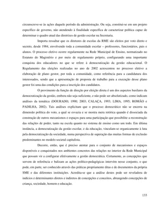 133
circunscreve-se às ações daquele período da administração. Ou seja, constitui-se em um projeto
específico de governo, não atendendo à finalidade específica de caracterizar política capaz de
determinar o quadro atual das diretrizes de gestão escolar na Secretaria.
Importa ressaltar que os diretores de escolas da RME são eleitos por voto direto e
secreto, desde 1984, envolvendo toda a comunidade escolar – professores, funcionários, pais e
alunos. O processo eletivo ocorre regularmente na Rede Municipal de Ensino, normatizado no
Estatuto do Magistério e por meio de regulamento próprio, configurando uma importante
conquista dos educadores no que se refere à democratização da gestão educacional. O
Regulamento das eleições realizadas no ano de 2002 acrescentou no processo eletivo a
elaboração de plano gestor, por toda a comunidade, como referência para a candidatura dos
interessados, sendo que a apresentação de proposta de trabalho para a execução desse plano
gestor foi uma das condições para a inscrição dos candidatos.
O provimento da função de direção por eleição direta é um dos aspectos basilares da
democratização da gestão, embora não seja suficiente, e não pode ser absolutizado, como indicam
análises da temática (DOURADO, 1990; 2003; CALAÇA, 1993; LIMA, 1995; ROMÃO e
PADILHA, 2002). Tais análises explicitam que o processo democrático não se encerra na
dimensão política do voto, a qual se esvazia e se mostra mera retórica quando é dissociada da
construção de outros mecanismos e espaços para uma participação que possibilite a reconstrução
das relações de poder, tanto na escola quanto no sistema de ensino como um todo. Em última
instância, a democratização da gestão escolar, e da educação, vinculam-se organicamente à luta
pela democratização da sociedade, numa perspectiva de superação das muitas formas de exclusão
predominantes no modelo societal capitalista.
Decorre, então, que é preciso atentar para o conjunto de mecanismos e espaços
disponíveis e conquistados nos ambientes concretos das relações no interior da Rede Municipal
que possam vir a configurar efetivamente a gestão democrática. Certamente, as concepções que
servem de referência e balizam as ações político-pedagógicas intervém nesse conjunto, o que
pode, em parte, ser conhecido através das práticas propriamente ditas e de documentos da própria
SME e das diferentes instituições. Acredita-se que a análise destes pode ser reveladora de
indícios e determinantes diretos e indiretos de concepções e conceitos, abrangendo concepções de
criança, sociedade, homem e educação.
 