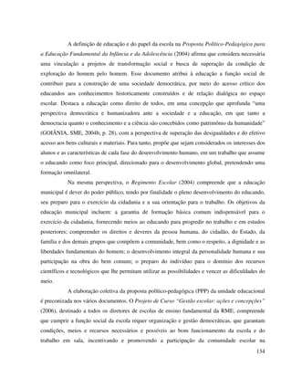 134
A definição de educação e do papel da escola na Proposta Político-Pedagógica para
a Educação Fundamental da Infância e da Adolescência (2004) afirma que considera necessária
uma vinculação a projetos de transformação social e busca de superação da condição de
exploração do homem pelo homem. Esse documento atribui à educação a função social de
contribuir para a construção de uma sociedade democrática, por meio do acesso crítico dos
educandos aos conhecimentos historicamente construídos e de relação dialógica no espaço
escolar. Destaca a educação como direito de todos, em uma concepção que aprofunda “uma
perspectiva democrática e humanizadora ante a sociedade e a educação, em que tanto a
democracia quanto o conhecimento e a ciência são concebidos como patrimônio da humanidade”
(GOIÂNIA, SME, 2004b, p. 28), com a perspectiva de superação das desigualdades e do efetivo
acesso aos bens culturais e materiais. Para tanto, propõe que sejam considerados os interesses dos
alunos e as características de cada fase do desenvolvimento humano, em um trabalho que assume
o educando como foco principal, direcionado para o desenvolvimento global, pretendendo uma
formação omnilateral.
Na mesma perspectiva, o Regimento Escolar (2004) compreende que a educação
municipal é dever do poder público, tendo por finalidade o pleno desenvolvimento do educando,
seu preparo para o exercício da cidadania e a sua orientação para o trabalho. Os objetivos da
educação municipal incluem: a garantia de formação básica comum indispensável para o
exercício da cidadania, fornecendo meios ao educando para progredir no trabalho e em estudos
posteriores; compreender os direitos e deveres da pessoa humana, do cidadão, do Estado, da
família e dos demais grupos que compõem a comunidade, bem como o respeito, a dignidade e as
liberdades fundamentais do homem; o desenvolvimento integral da personalidade humana e sua
participação na obra do bem comum; o preparo do indivíduo para o domínio dos recursos
científicos e tecnológicos que lhe permitam utilizar as possibilidades e vencer as dificuldades do
meio.
A elaboração coletiva da proposta político-pedagógica (PPP) da unidade educacional
é preconizada nos vários documentos. O Projeto de Curso “Gestão escolar: ações e concepções”
(2006), destinado a todos os diretores de escolas de ensino fundamental da RME, compreende
que cumprir a função social da escola requer organização e gestão democráticas, que garantam
condições, meios e recursos necessários e possíveis ao bom funcionamento da escola e do
trabalho em sala, incentivando e promovendo a participação da comunidade escolar na
 
