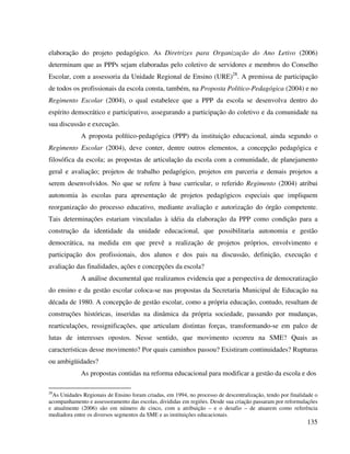 135
elaboração do projeto pedagógico. As Diretrizes para Organização do Ano Letivo (2006)
determinam que as PPPs sejam elaboradas pelo coletivo de servidores e membros do Conselho
Escolar, com a assessoria da Unidade Regional de Ensino (URE)28
. A premissa de participação
de todos os profissionais da escola consta, também, na Proposta Político-Pedagógica (2004) e no
Regimento Escolar (2004), o qual estabelece que a PPP da escola se desenvolva dentro do
espírito democrático e participativo, assegurando a participação do coletivo e da comunidade na
sua discussão e execução.
A proposta político-pedagógica (PPP) da instituição educacional, ainda segundo o
Regimento Escolar (2004), deve conter, dentre outros elementos, a concepção pedagógica e
filosófica da escola; as propostas de articulação da escola com a comunidade, de planejamento
geral e avaliação; projetos de trabalho pedagógico, projetos em parceria e demais projetos a
serem desenvolvidos. No que se refere à base curricular, o referido Regimento (2004) atribui
autonomia às escolas para apresentação de projetos pedagógicos especiais que impliquem
reorganização do processo educativo, mediante avaliação e autorização do órgão competente.
Tais determinações estariam vinculadas à idéia da elaboração da PPP como condição para a
construção da identidade da unidade educacional, que possibilitaria autonomia e gestão
democrática, na medida em que prevê a realização de projetos próprios, envolvimento e
participação dos profissionais, dos alunos e dos pais na discussão, definição, execução e
avaliação das finalidades, ações e concepções da escola?
A análise documental que realizamos evidencia que a perspectiva de democratização
do ensino e da gestão escolar coloca-se nas propostas da Secretaria Municipal de Educação na
década de 1980. A concepção de gestão escolar, como a própria educação, contudo, resultam de
construções históricas, inseridas na dinâmica da própria sociedade, passando por mudanças,
rearticulações, ressignificações, que articulam distintas forças, transformando-se em palco de
lutas de interesses opostos. Nesse sentido, que movimento ocorreu na SME? Quais as
características desse movimento? Por quais caminhos passou? Existiram continuidades? Rupturas
ou ambigüidades?
As propostas contidas na reforma educacional para modificar a gestão da escola e dos
28
As Unidades Regionais de Ensino foram criadas, em 1994, no processo de descentralização, tendo por finalidade o
acompanhamento e assessoramento das escolas, divididas em regiões. Desde sua criação passaram por reformulações
e atualmente (2006) são em número de cinco, com a atribuição – e o desafio – de atuarem como referência
mediadora entre os diversos segmentos da SME e as instituições educacionais.
 