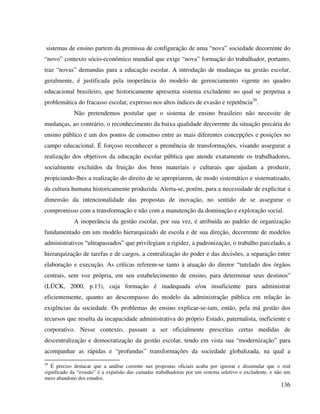 136
sistemas de ensino partem da premissa de configuração de uma “nova” sociedade decorrente do
“novo” contexto sócio-econômico mundial que exige “nova” formação do trabalhador, portanto,
traz “novas” demandas para a educação escolar. A introdução de mudanças na gestão escolar,
geralmente, é justificada pela inoperância do modelo de gerenciamento vigente no quadro
educacional brasileiro, que historicamente apresenta sistema excludente no qual se perpetua a
problemática do fracasso escolar, expresso nos altos índices de evasão e repetência29
.
Não pretendemos postular que o sistema de ensino brasileiro não necessite de
mudanças, ao contrário, o reconhecimento da baixa qualidade decorrente da situação precária do
ensino público é um dos pontos de consenso entre as mais diferentes concepções e posições no
campo educacional. É forçoso reconhecer a premência de transformações, visando assegurar a
realização dos objetivos da educação escolar pública que atende exatamente os trabalhadores,
socialmente excluídos da fruição dos bens materiais e culturais que ajudam a produzir,
propiciando-lhes a realização do direito de se apropriarem, de modo sistemático e sistematizado,
da cultura humana historicamente produzida. Alerta-se, porém, para a necessidade de explicitar a
dimensão da intencionalidade das propostas de inovação, no sentido de se assegurar o
compromisso com a transformação e não com a manutenção da dominação e exploração social.
A inoperância da gestão escolar, por sua vez, é atribuída ao padrão de organização
fundamentado em um modelo hierarquizado de escola e de sua direção, decorrente de modelos
administrativos “ultrapassados” que privilegiam a rigidez, a padronização, o trabalho parcelado, a
hierarquização de tarefas e de cargos, a centralização do poder e das decisões, a separação entre
elaboração e execução. As críticas referem-se tanto à atuação do diretor “tutelado dos órgãos
centrais, sem voz própria, em seu estabelecimento de ensino, para determinar seus destinos”
(LÜCK, 2000, p.13), cuja formação é inadequada e/ou insuficiente para administrar
eficientemente, quanto ao descompasso do modelo da administração pública em relação às
exigências da sociedade. Os problemas do ensino explicar-se-iam, então, pela má gestão dos
recursos que resulta da incapacidade administrativa do próprio Estado, paternalista, ineficiente e
corporativo. Nesse contexto, passam a ser oficialmente prescritas certas medidas de
descentralização e democratização da gestão escolar, tendo em vista sua “modernização” para
acompanhar as rápidas e “profundas” transformações da sociedade globalizada, na qual a
29
É preciso destacar que a análise corrente nas propostas oficiais acaba por ignorar e dissimular que o real
significado da “evasão” é a expulsão das camadas trabalhadoras por um sistema seletivo e excludente, e não um
mero abandono dos estudos.
 