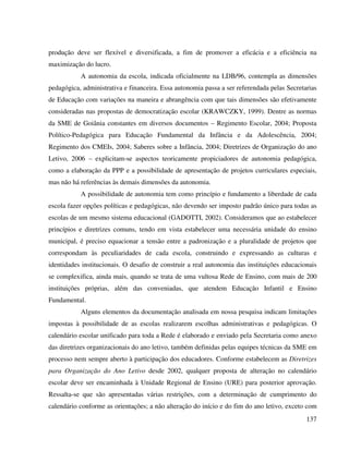 137
produção deve ser flexível e diversificada, a fim de promover a eficácia e a eficiência na
maximização do lucro.
A autonomia da escola, indicada oficialmente na LDB/96, contempla as dimensões
pedagógica, administrativa e financeira. Essa autonomia passa a ser referendada pelas Secretarias
de Educação com variações na maneira e abrangência com que tais dimensões são efetivamente
consideradas nas propostas de democratização escolar (KRAWCZKY, 1999). Dentre as normas
da SME de Goiânia constantes em diversos documentos – Regimento Escolar, 2004; Proposta
Político-Pedagógica para Educação Fundamental da Infância e da Adolescência, 2004;
Regimento dos CMEIs, 2004; Saberes sobre a Infância, 2004; Diretrizes de Organização do ano
Letivo, 2006 – explicitam-se aspectos teoricamente propiciadores de autonomia pedagógica,
como a elaboração da PPP e a possibilidade de apresentação de projetos curriculares especiais,
mas não há referências às demais dimensões da autonomia.
A possibilidade de autonomia tem como princípio e fundamento a liberdade de cada
escola fazer opções políticas e pedagógicas, não devendo ser imposto padrão único para todas as
escolas de um mesmo sistema educacional (GADOTTI, 2002). Consideramos que ao estabelecer
princípios e diretrizes comuns, tendo em vista estabelecer uma necessária unidade do ensino
municipal, é preciso equacionar a tensão entre a padronização e a pluralidade de projetos que
correspondam às peculiaridades de cada escola, construindo e expressando as culturas e
identidades institucionais. O desafio de construir a real autonomia das instituições educacionais
se complexifica, ainda mais, quando se trata de uma vultosa Rede de Ensino, com mais de 200
instituições próprias, além das conveniadas, que atendem Educação Infantil e Ensino
Fundamental.
Alguns elementos da documentação analisada em nossa pesquisa indicam limitações
impostas à possibilidade de as escolas realizarem escolhas administrativas e pedagógicas. O
calendário escolar unificado para toda a Rede é elaborado e enviado pela Secretaria como anexo
das diretrizes organizacionais do ano letivo, também definidas pelas equipes técnicas da SME em
processo nem sempre aberto à participação dos educadores. Conforme estabelecem as Diretrizes
para Organização do Ano Letivo desde 2002, qualquer proposta de alteração no calendário
escolar deve ser encaminhada à Unidade Regional de Ensino (URE) para posterior aprovação.
Ressalta-se que são apresentadas várias restrições, com a determinação de cumprimento do
calendário conforme as orientações; a não alteração do início e do fim do ano letivo, exceto com
 