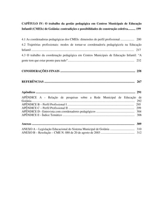 12
CAPÍTULO IV: O trabalho da gestão pedagógica em Centros Municipais de Educação
Infantil (CMEIs) de Goiânia: contradições e possibilidades de construção coletiva.......... 199
4.1 As coordenadoras pedagógicas dos CMEIs: dimensões do perfil profissional .................. 200
4.2 Trajetórias profissionais: modos de tornar-se coordenador/a pedagógico/a na Educação
Infantil ...................................................................................................................................... 217
4.3 O trabalho da coordenação pedagógica em Centros Municipais de Educação Infantil: “A
gente tem que estar pronto para tudo”....................................................................................... 232
CONSIDERAÇÕES FINAIS .................................................................................................. 258
REFERÊNCIAS ...................................................................................................................... 267
Apêndices .................................................................................................................................. 291
APÊNDICE A - Relação de pesquisas sobre a Rede Municipal de Educação de
Goiânia....................................................................................................................................... 292
APÊNDICE B – Perfil Profissional I ....................................................................................... 295
APÊNDICE C – Perfil Profissional II ...................................................................................... 299
APÊNDICE D - Entrevista com coordenadores pedagógicos .................................................. 304
APÊNDICE E - Índice Temático .............................................................................................. 306
Anexos ...................................................................................................................................... 309
ANEXO A – Legislação Educacional do Sistema Municipal de Goiânia ................................ 310
ANEXO B – Resolução – CME N. 088 de 20 de agosto de 2003 ............................................ 312
 