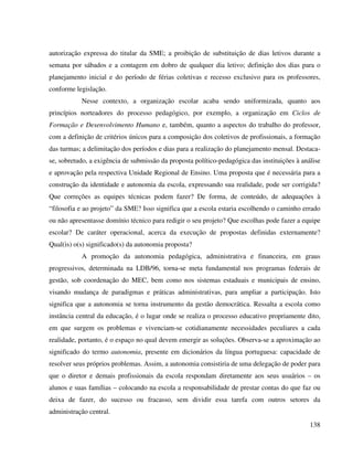 138
autorização expressa do titular da SME; a proibição de substituição de dias letivos durante a
semana por sábados e a contagem em dobro de qualquer dia letivo; definição dos dias para o
planejamento inicial e do período de férias coletivas e recesso exclusivo para os professores,
conforme legislação.
Nesse contexto, a organização escolar acaba sendo uniformizada, quanto aos
princípios norteadores do processo pedagógico, por exemplo, a organização em Ciclos de
Formação e Desenvolvimento Humano e, também, quanto a aspectos do trabalho do professor,
com a definição de critérios únicos para a composição dos coletivos de profissionais, a formação
das turmas; a delimitação dos períodos e dias para a realização do planejamento mensal. Destaca-
se, sobretudo, a exigência de submissão da proposta político-pedagógica das instituições à análise
e aprovação pela respectiva Unidade Regional de Ensino. Uma proposta que é necessária para a
construção da identidade e autonomia da escola, expressando sua realidade, pode ser corrigida?
Que correções as equipes técnicas podem fazer? De forma, de conteúdo, de adequações à
“filosofia e ao projeto” da SME? Isso significa que a escola estaria escolhendo o caminho errado
ou não apresentasse domínio técnico para redigir o seu projeto? Que escolhas pode fazer a equipe
escolar? De caráter operacional, acerca da execução de propostas definidas externamente?
Qual(is) o(s) significado(s) da autonomia proposta?
A promoção da autonomia pedagógica, administrativa e financeira, em graus
progressivos, determinada na LDB/96, torna-se meta fundamental nos programas federais de
gestão, sob coordenação do MEC, bem como nos sistemas estaduais e municipais de ensino,
visando mudança de paradigmas e práticas administrativas, para ampliar a participação. Isto
significa que a autonomia se torna instrumento da gestão democrática. Ressalta a escola como
instância central da educação, é o lugar onde se realiza o processo educativo propriamente dito,
em que surgem os problemas e vivenciam-se cotidianamente necessidades peculiares a cada
realidade, portanto, é o espaço no qual devem emergir as soluções. Observa-se a aproximação ao
significado do termo autonomia, presente em dicionários da língua portuguesa: capacidade de
resolver seus próprios problemas. Assim, a autonomia consistiria de uma delegação de poder para
que o diretor e demais profissionais da escola respondam diretamente aos seus usuários – os
alunos e suas famílias – colocando na escola a responsabilidade de prestar contas do que faz ou
deixa de fazer, do sucesso ou fracasso, sem dividir essa tarefa com outros setores da
administração central.
 