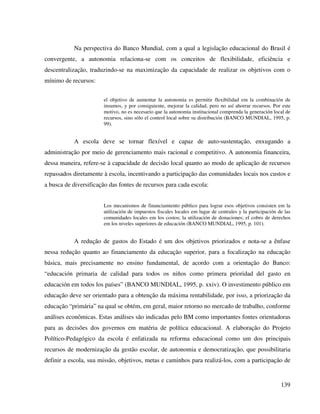 139
Na perspectiva do Banco Mundial, com a qual a legislação educacional do Brasil é
convergente, a autonomia relaciona-se com os conceitos de flexibilidade, eficiência e
descentralização, traduzindo-se na maximização da capacidade de realizar os objetivos com o
mínimo de recursos:
el objetivo de aumentar la autonomia es permitir flexibilidad em la combinación de
insumos, y por consiguiente, mejorar la calidad, pero no así ahorrar recursos. Por este
motivo, no es necesario que la autonomia institucional comprenda la generación local de
recursos, sino sólo el control local sobre su distribución (BANCO MUNDIAL, 1995, p.
99).
A escola deve se tornar flexível e capaz de auto-sustentação, enxugando a
administração por meio de gerenciamento mais racional e competitivo. A autonomia financeira,
dessa maneira, refere-se à capacidade de decisão local quanto ao modo de aplicação de recursos
repassados diretamente à escola, incentivando a participação das comunidades locais nos custos e
a busca de diversificação das fontes de recursos para cada escola:
Los mecanismos de financiamiento público para lograr esos objetivos consisten em la
utilización de impuestos fiscales locales em lugar de centrales y la participación de las
comunidades locales em los costos; la utilización de donaciones; el cobro de derechos
em los niveles superiores de educación (BANCO MUNDIAL, 1995, p. 101).
A redução de gastos do Estado é um dos objetivos priorizados e nota-se a ênfase
nessa redução quanto ao financiamento da educação superior, para a focalização na educação
básica, mais precisamente no ensino fundamental, de acordo com a orientação do Banco:
“educación primaria de calidad para todos os niños como primera prioridad del gasto en
educación em todos los países” (BANCO MUNDIAL, 1995, p. xxiv). O investimento público em
educação deve ser orientado para a obtenção da máxima rentabilidade, por isso, a priorização da
educação “primária” na qual se obtém, em geral, maior retorno no mercado de trabalho, conforme
análises econômicas. Estas análises são indicadas pelo BM como importantes fontes orientadoras
para as decisões dos governos em matéria de política educacional. A elaboração do Projeto
Político-Pedagógico da escola é enfatizada na reforma educacional como um dos principais
recursos de modernização da gestão escolar, de autonomia e democratização, que possibilitaria
definir a escola, sua missão, objetivos, metas e caminhos para realizá-los, com a participação de
 