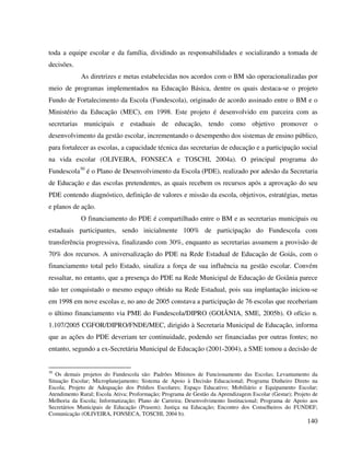 140
toda a equipe escolar e da família, dividindo as responsabilidades e socializando a tomada de
decisões.
As diretrizes e metas estabelecidas nos acordos com o BM são operacionalizadas por
meio de programas implementados na Educação Básica, dentre os quais destaca-se o projeto
Fundo de Fortalecimento da Escola (Fundescola), originado de acordo assinado entre o BM e o
Ministério da Educação (MEC), em 1998. Este projeto é desenvolvido em parceira com as
secretarias municipais e estaduais de educação, tendo como objetivo promover o
desenvolvimento da gestão escolar, incrementando o desempenho dos sistemas de ensino público,
para fortalecer as escolas, a capacidade técnica das secretarias de educação e a participação social
na vida escolar (OLIVEIRA, FONSECA e TOSCHI, 2004a). O principal programa do
Fundescola30
é o Plano de Desenvolvimento da Escola (PDE), realizado por adesão da Secretaria
de Educação e das escolas pretendentes, as quais recebem os recursos após a aprovação do seu
PDE contendo diagnóstico, definição de valores e missão da escola, objetivos, estratégias, metas
e planos de ação.
O financiamento do PDE é compartilhado entre o BM e as secretarias municipais ou
estaduais participantes, sendo inicialmente 100% de participação do Fundescola com
transferência progressiva, finalizando com 30%, enquanto as secretarias assumem a provisão de
70% dos recursos. A universalização do PDE na Rede Estadual de Educação de Goiás, com o
financiamento total pelo Estado, sinaliza a força de sua influência na gestão escolar. Convém
ressaltar, no entanto, que a presença do PDE na Rede Municipal de Educação de Goiânia parece
não ter conquistado o mesmo espaço obtido na Rede Estadual, pois sua implantação iniciou-se
em 1998 em nove escolas e, no ano de 2005 constava a participação de 76 escolas que receberiam
o último financiamento via PME do Fundescola/DIPRO (GOIÂNIA, SME, 2005b). O ofício n.
1.107/2005 CGFOR/DIPRO/FNDE/MEC, dirigido à Secretaria Municipal de Educação, informa
que as ações do PDE deveriam ter continuidade, podendo ser financiadas por outras fontes; no
entanto, segundo a ex-Secretária Municipal de Educação (2001-2004), a SME tomou a decisão de
30
Os demais projetos do Fundescola são: Padrões Mínimos de Funcionamento das Escolas; Levantamento da
Situação Escolar; Microplanejamento; Sistema de Apoio à Decisão Educacional; Programa Dinheiro Direto na
Escola; Projeto de Adequação dos Prédios Escolares; Espaço Educativo; Mobiliário e Equipamento Escolar;
Atendimento Rural; Escola Ativa; Proformação; Programa de Gestão da Aprendizagem Escolar (Gestar); Projeto de
Melhoria da Escola; Informatização; Plano de Carreira; Desenvolvimento Institucional; Programa de Apoio aos
Secretários Municipais de Educação (Prasem); Justiça na Educação; Encontro dos Conselheiros do FUNDEF;
Comunicação (OLIVEIRA, FONSECA, TOSCHI, 2004 b).
 