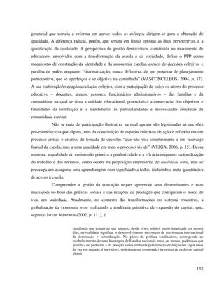 142
gerencial que norteia a reforma em curso: todos os esforços dirigem-se para a obtenção de
qualidade. A diferença radical, porém, que separa em linhas opostas as duas perspectivas, é a
qualificação da qualidade. A perspectiva de gestão democrática, construída no movimento de
educadores envolvidos com a transformação da escola e da sociedade, define o PPP como
mecanismo de construção da identidade e da autonomia escolar, espaço de decisões coletivas e
partilha de poder, enquanto “sistematização, nunca definitiva, de um processo de planejamento
participativo, que se aperfeiçoa e se objetiva na caminhada” (VASCONCELLOS, 2004, p. 17).
A sua elaboração/execução/avaliação coletiva, com a participação de todos os atores do processo
educativo – docentes, alunos, gestores, funcionários administrativos – das famílias e da
comunidade na qual se situa a unidade educacional, potencializa a consecução dos objetivos e
finalidades da instituição e o atendimento às particularidades e necessidades concretas da
comunidade escolar.
Não se trata de participação ilustrativa na qual apenas são legitimadas as decisões
pré-estabelecidas por alguns, mas da constituição de espaços coletivos de ação e reflexão em um
processo crítico e criativo de tomada de decisões “que não visa simplesmente a um rearranjo
formal da escola, mas a uma qualidade em todo o processo vivido” (VEIGA, 2006, p. 15). Dessa
maneira, a qualidade do ensino não prioriza a produtividade e a eficácia enquanto racionalização
do trabalho e dos recursos, como ocorre na proposição empresarial de qualidade total, mas se
preocupa em assegurar uma aprendizagem com significado a todos, incluindo a meta quantitativa
de acesso à escola.
Compreender a gestão da educação requer apreender seus determinantes e suas
mediações no bojo das práticas sociais e das relações de produção que configuram o modo de
vida em sociedade. Atualmente, no contexto das transformações no sistema produtivo, a
globalização da economia vem realizando a tendência primitiva de expansão do capital, que,
segundo István Mészáros (2002, p. 111), é
(tendência que emana de sua natureza desde o seu início), muito idealizada em nossos
dias, na realidade significa: o desenvolvimento necessário de um sistema internacional
de dominação e subordinação. No plano da política totalizadora, corresponde ao
estabelecimento de uma hierarquia de Estados nacionais mais, ou menos, poderosos que
gozem – ou padeçam – da posição a eles atribuída pela relação de forças em vigor (mas
de vez em quando, é inevitável, violentamente contestada) na ordem de poder do capital
global.
 