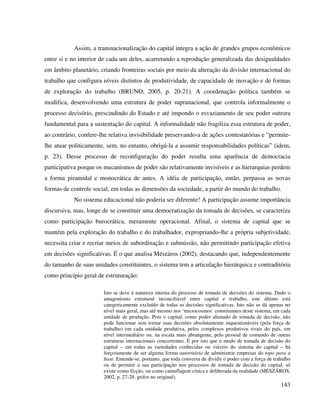 143
Assim, a transnacionalização do capital integra a ação de grandes grupos econômicos
entre si e no interior de cada um deles, acarretando a reprodução generalizada das desigualdades
em âmbito planetário, criando fronteiras sociais por meio da alteração da divisão internacional do
trabalho que configura níveis distintos de produtividade, de capacidade de inovação e de formas
de exploração do trabalho (BRUNO, 2005, p. 20-21). A coordenação política também se
modifica, desenvolvendo uma estrutura de poder supranacional, que controla informalmente o
processo decisório, prescindindo do Estado e até impondo o esvaziamento de seu poder outrora
fundamental para a sustentação do capital. A informalidade não fragiliza essa estrutura de poder,
ao contrário, confere-lhe relativa invisibilidade preservando-a de ações contestatórias e “permite-
lhe atuar politicamente, sem, no entanto, obrigá-la a assumir responsabilidades políticas” (idem,
p. 23). Desse processo de reconfiguração do poder resulta uma aparência de democracia
participativa porque os mecanismos de poder são relativamente invisíveis e as hierarquias perdem
a forma piramidal e monocrática de antes. A idéia de participação, então, perpassa as novas
formas de controle social, em todas as dimensões da sociedade, a partir do mundo do trabalho.
No sistema educacional não poderia ser diferente! A participação assume importância
discursiva, mas, longe de se constituir uma democratização da tomada de decisões, se caracteriza
como participação burocrática, meramente operacional. Afinal, o sistema de capital que se
mantém pela exploração do trabalho e do trabalhador, expropriando-lhe a própria subjetividade,
necessita criar e recriar meios de subordinação e submissão, não permitindo participação efetiva
em decisões significativas. É o que analisa Mészáros (2002), destacando que, independentemente
do tamanho de suas unidades constituintes, o sistema tem a articulação hierárquica e contraditória
como princípio geral de estruturação:
Isto se deve à natureza interna do processo de tomada de decisões do sistema. Dado o
antagonismo estrutural inconciliável entre capital e trabalho, este último está
categoricamente excluído de todas as decisões significativas. Isto não se dá apenas no
nível mais geral, mas até mesmo nos ‘microcosmos’ constituintes deste sistema, em cada
unidade de produção. Pois o capital, como poder alienado de tomada de decisão, não
pode funcionar sem tornar suas decisões absolutamente inquestionáveis (pela força de
trabalho) em cada unidade produtiva, pelos complexos produtivos rivais do país, em
nível intermediário ou, na escala mais abrangente, pelo pessoal de comando de outras
estruturas internacionais concorrentes. É por isto que o modo de tomada de decisão do
capital – em todas as variedades conhecidas ou viáveis do sistema do capital – há
forçosamente de ser alguma forma autoritária de administrar empresas do topo para a
base. Entende-se, portanto, que toda conversa de dividir o poder com a força de trabalho
ou de permitir a sua participação nos processos de tomada de decisão do capital, só
existe como ficção, ou como camuflagem cínica e deliberada da realidade (MÉSZÁROS,
2002, p. 27-28. grifos no original).
 